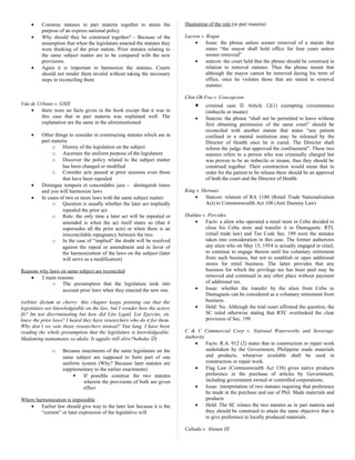 • Construe statutes in pari materia together to attain the
purpose of an express national policy
• Why should they be construed together? - Because of the
assumption that when the legislature enacted the statutes they
were thinking of the prior statute. Prior statutes relating to
the same subject matter are to be compared with the new
provisions.
• Again it is important to harmonize the statutes. Courts
should not render them invalid without taking the necessary
steps in reconciling them
Vda de Urbano v. GSIS
• there were no facts given in the book except that it was in
this case that in pari materia was explained well. The
explanation are the same in the aforementioned
• Other things to consider in constructing statutes which are in
pari materia
o History of the legislation on the subject
o Ascertain the uniform purpose of the legislature
o Discover the policy related to the subject matter
has been changed or modified
o Consider acts passed at prior sessions even those
that have been repealed
• Distingue tempora et concordabis jura – distinguish times
and you will harmonize laws
• In cases of two or more laws with the same subject matter:
o Question is usually whether the later act impliedly
repealed the prior act.
o Rule: the only time a later act will be repealed or
amended is when the act itself states so (that it
supersedes all the prior acts) or when there is an
irreconcilable repugnancy between the two.
o In the case of “implied” the doubt will be resolved
against the repeal or amendment and in favor of
the harmonization of the laws on the subject (later
will serve as a modification)
Reasons why laws on same subject are reconciled
• 2 main reasons:
o The presumption that the legislature took into
account prior laws when they enacted the new one.
(orbiter dictum ni cherry: this chapter keeps pointing out that the
legislature are knowledgeable on the law, but I wonder how the actors
fit? Im not discriminating but how did Lito Lapid, Loi Ejercito, etc
knew the prior laws? I heard they have researchers who do it for them.
Why don’t we vote those researchers instead? Yun lang. I have been
reading the whole presumption that the legislature is knowledgeable.
Madaming namamatay sa akala. Is agpalo still alive?hahaha )
o Because enactments of the same legislature on the
same subject are supposed to form part of one
uniform system (Why? Because later statutes are
supplementary to the earlier enactments)
 If possible construe the two statutes
wherein the provisions of both are given
effect
Where harmonization is impossible
• Earlier law should give way to the later law because it is the
“current” or later expression of the legislative will
Illustration of the rule (in pari materia)
Lacson v. Roque
• Issue: the phrase unless sooner removed of a statute that
states “the mayor shall hold office for four years unless
sooner removed”
• statcon: the court held that the phrase should be construed in
relation to removal statutes. Thus the phrase meant that
although the mayor cannot be removed during his term of
office, once he violates those that are stated in removal
statutes.
Chin Oh Foo v. Concepcion
• criminal case  Article 12(1) exempting circumstance
(imbecile or insane)
• Statcon: the phrase “shall not be permitted to leave without
first obtaining permission of the same court” should be
reconciled with another statute that states “any patient
confined in a mental institution may be released by the
Director of Health once he is cured. The Director shall
inform the judge that approved the confinement”. These two
statutes refers to a person who was criminally charged but
was proven to be an imbecile or insane, thus they should be
construed together. Their construction would mean that in
order for the patient to be release there should be an approval
of both the court and the Director of Health.
King v. Hernaez
• Statcon: relation of RA 1180 (Retail Trade Nationalization
Act) to Commonwealth Act 108 (Anti Dummy Law)
Dialdas v. Percides
• Facts: a alien who operated a retail store in Cebu decided to
close his Cebu store and transfer it to Dumaguete. RTL
(retail trade law) and Tax Code Sec. 199 were the statutes
taken into consideration in this case. The former authorizes
any alien who on May 15, 1954 is actually engaged in retail,
to continue to engage therein until his voluntary retirement
from such business, but not to establish or open additional
stores for retail business. The latter provides that any
business for which the privilege tax has been paid may be
removed and continued in any other place without payment
of additional tax.
• Issue: whether the transfer by the alien from Cebu to
Dumaguete can be considered as a voluntary retirement from
business.
• Held: No. Although the trial court affirmed the question, the
SC ruled otherwise stating that RTC overlooked the clear
provision of Sec. 199.
C & C Commercial Corp v. National Waterworks and Sewerage
Authority
• Facts: R.A. 912 (2) states that in construction or repair work
undertaken by the Government, Philippine made materials
and products, whenever available shall be used in
construction or repair work.
• Flag Law (Commonwealth Act 138) gives native products
preference in the purchase of articles by Government,
including government owned or controlled corporations.
• Issue: interpretation of two statutes requiring that preference
be made in the purchase and use of Phil. Made materials and
products
• Held: The SC relates the two statutes as in pari materia and
they should be construed to attain the same objective that is
to give preference to locally produced materials.
Cabada v. Alunan III
 