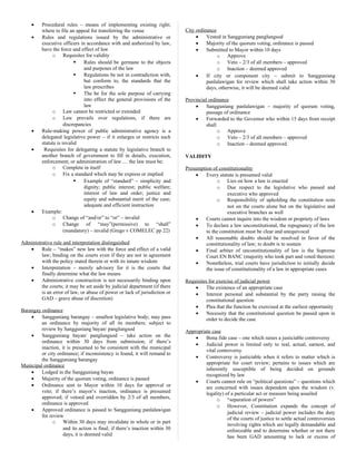 • Procedural rules – means of implementing existing right;
where to file an appeal for transferring the venue
• Rules and regulations issued by the administrative or
executive officers in accordance with and authorized by law,
have the force and effect of law
o Requisites for validity
 Rules should be germane to the objects
and purposes of the law
 Regulations be not in contradiction with,
but conform to, the standards that the
law prescribes
 The be for the sole purpose of carrying
into effect the general provisions of the
law
o Law cannot be restricted or extended
o Law prevails over regulations, if there are
discrepancies
• Rule-making power of public administrative agency is a
delegated legislative power – if it enlarges or restricts such
statute is invalid
• Requisites for delegating a statute by legislative branch to
another branch of government to fill in details, execution,
enforcement, or administration of law…. the law must be:
o Complete in itself
o Fix a standard which may be express or implied
 Example of “standard” – simplicity and
dignity; public interest; public welfare;
interest of law and order; justice and
equity and substantial merit of the case;
adequate and efficient instruction
• Example:
o Change of “and/or” to “or” – invalid
o Change of “may”(permissive) to “shall”
(mandatory) – invalid (Grego v COMELEC pp 22)
Administrative rule and interpretation distinguished
• Rule – “makes” new law with the force and effect of a valid
law; binding on the courts even if they are not in agreement
with the policy stated therein or with its innate wisdom
• Interpretation – merely advisory for it is the courts that
finally determine what the law means
• Administrative construction is not necessarily binding upon
the courts; it may be set aside by judicial department (if there
is an error of law, or abuse of power or lack of jurisdiction or
GAD – grave abuse of discretion)
Barangay ordinance
• Sangguniang barangay – smallest legislative body; may pass
an ordinance by majority of all its members; subject to
review by Sangguniang bayan/ panglungsod
• Sangguniang bayan/ panglungsod – take action on the
ordinance within 30 days from submission; if there’s
inaction, it is presumed to be consistent with the municipal
or city ordinance; if inconsistency is found, it will remand to
the Sangguniang barangay
Municipal ordinance
• Lodged in the Sangguniang bayan
• Majority of the quorum voting, ordinance is passed
• Ordinance sent to Mayor within 10 days for approval or
veto; if there’s mayor’s inaction, ordinance is presumed
approved; if vetoed and overridden by 2/3 of all members,
ordinance is approved
• Approved ordinance is passed to Sangguniang panlalawigan
for review
o Within 30 days may invalidate in whole or in part
and its action is final; if there’s inaction within 30
days, it is deemed valid
City ordinance
• Vested in Sangguniang panglungsod
• Majority of the quorum voting, ordinance is passed
• Submitted to Mayor within 10 days
o Approve
o Veto – 2/3 of all members – approved
o Inaction – deemed approved
• If city or component city – submit to Sangguniang
panlalawigan for review which shall take action within 30
days, otherwise, it will be deemed valid
Provincial ordinance
• Sangguniang panlalawigan – majority of quorum voting,
passage of ordinance
• Forwarded to the Governor who within 15 days from receipt
shall
o Approve
o Veto – 2/3 of all members – approved
o Inaction – deemed approved
VALIDITY
Presumption of constitutionality
• Every statute is presumed valid
o Lies on how a law is enacted
o Due respect to the legislative who passed and
executive who approved
o Responsibility of upholding the constitution rests
not on the courts alone but on the legislative and
executive branches as well
• Courts cannot inquire into the wisdom or propriety of laws
• To declare a law unconstitutional, the repugnancy of the law
to the constitution must be clear and unequivocal
• All reasonable doubts should be resolved in favor of the
constitutionality of law; to doubt is to sustain
• Final arbiter of unconstitutionality of law is the Supreme
Court EN BANC (majority who took part and voted thereon)
• Nonetheless, trial courts have jurisdiction to initially decide
the issue of constitutionality of a law in appropriate cases
Requisites for exercise of judicial power
• The existence of an appropriate case
• Interest personal and substantial by the party raising the
constitutional question
• Plea that the function be exercised at the earliest opportunity
• Necessity that the constitutional question be passed upon in
order to decide the case
Appropriate case
• Bona fide case – one which raises a justiciable controversy
• Judicial power is limited only to real, actual, earnest, and
vital controversy
• Controversy is justiciable when it refers to matter which is
appropriate for court review; pertains to issues which are
inherently susceptible of being decided on grounds
recognized by law
• Courts cannot rule on “political questions” – questions which
are concerned with issues dependent upon the wisdom (v.
legality) of a particular act or measure being assailed
o “separation of powers”
o However, Constitution expands the concept of
judicial review – judicial power includes the duty
of the courts of justice to settle actual controversies
involving rights which are legally demandable and
enforceable and to determine whether or not there
has been GAD amounting to lack or excess of
 