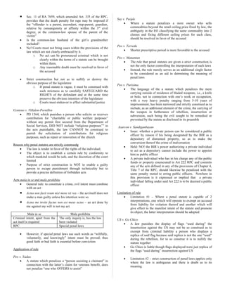 • Sec. 11 of RA 7659, which amended Art. 335 of the RPC,
provides that the death penalty for rape may be imposed if
the “offender is a parent, ascendant, step-parent, guardian,
relative by consanguinity or affinity within the 3rd
civil
degree, or the common-law spouse of the parent of the
victim”
• Is the common-law husband of the girl’s grandmother
included?
• No! Courts must not bring cases within the provisions of the
law which are not clearly embraced by it.
o No act can be pronounced criminal which is not
clearly within the terms of a statute can be brought
within them.
o Any reasonable doubt must be resolved in favor of
the accused
• Strict construction but not as to nullify or destroy the
obvious purpose of the legislature
o If penal statute is vague, it must be construed with
such strictness as to carefully SAFEGUARD the
RIGHTS of the defendant and at the same time
preserve the obvious intention of the legislature
o Courts must endeavor to effect substantial justice
Centeno v. Villalon-Pornillos
• PD 1564, which punishes a person who solicits or receives
contribution for “charitable or public welfare purposes”
without any permit first secured from the Department of
Social Services, DID NOT include “religious purposes”” in
the acts punishable, the law CANNOT be construed to
punish the solicitation of contributions for religious
purposes, such as repair or renovation of the church
Reason why penal statutes are strictly construedg
• The law is tender in favor of the rights of the individual;
• The object is to establish a certain rule by conformity to
which mankind would be safe, and the discretion of the court
limited
• Purpose of strict construction is NOT to enable a guilty
person to escape punishment through technicality but to
provide a precise definition of forbidden acts
Acts mala in se and mala prohibita
• General rule: to constitute a crime, evil intent must combine
with an act
• Actus non facit reum nisi mens sit rea – the act itself does not
make a man guilty unless his intention were so
• Actus me invite factus non est meus actus – an act done by
me against my will is not my act
Mala in se Mala prohibita
Criminal intent, apart from the
act itself is required
The only inquiry is, has the law
been violated
RPC Special penal laws
• However, if special penal laws use such words as “willfully,
voluntarily, and knowingly” intent must be proved; thus
good faith or bad faith is essential before conviction
Application of rule
Peo v. Yadao
• A statute which penalizes a “person assisting a claimant” in
connection with the latter’s claim for veterans benefit, does
not penalize “one who OFFERS to assist”
Suy v. People
• Where a statute penalizes a store owner who sells
commodities beyond the retail ceiling price fixed by law, the
ambiguity in the EO classifying the same commodity into 2
classes and fixing different ceiling prices for each class,
should be resolved in favor of the accused
Peo v. Terreda
• Shorter prescriptive period is more favorable to the accused
Peo v. Manantan
• The rule that penal statutes are given a strict construction is
not the only factor controlling the interpretation of such laws
• Instead, the rule merely serves as an additional single factor
to be considered as an aid in detrmining the meaning of
penal laws
Peo v. Purisima
• The language of the a statute which penalizes the mere
carrying outside of residence of bladed weapons, i.e., a knife
or bolo, not in connection with one’s work or occupation,
with a very heavy penalty ranging from 5-10 years of
imprisonment, has been narrowed and strictly construed as to
include, as an additional element of the crime, the carrying of
the weapon in furtherance of rebellion, insurrection or
subversion, such being the evil sought to be remedied or
prevented by the statute as disclosed in its preamble
Azarcon v. Sandiganbayan
• Issue: whether a private person can be considered a public
officer by reason if his being designated by the BIR as a
depository of distrained property, so as to make the
conversion thereof the crime of malversation
• Held: NO! the BIR’s power authorizing a private individual
to act as a depository cannot include the power to appoint
him as public officer
• A private individual who has in his charge any of the public
funds or property enumerated in Art 222 RPC and commits
any of the acts defined in any of the provisions of Chapter 4,
Title 7 of the RPC, should likewise be penalized with the
same penalty meted to erring public officers. Nowhere in
this provision is it expressed or implied that a private
individual falling under said Art 222 is to be deemed a public
officer
Limitation of rule
• Limitation #1 – Where a penal statute is capable of 2
interpretations, one which will operate to exempt an accused
from liability for violation thereof and another which will
give effect to the manifest intent of the statute and promote
its object, the latter interpretation should be adopted
US v. Go Chico
• A law punishes the display of flags “used during” the
insurrection against the US may not be so construed as to
exempt from criminal liability a person who displays a
replica of said flag because said replica is not the one “used”
during the rebellion, for to so construe it is to nullify the
statute together
• Go Chico is liable though flags displayed were just replica of
the flags “used during” insurrection against US
• Limitation #2 – strict construction of penal laws applies only
where the law is ambiguous and there is doubt as to its
meaning
 