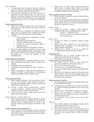Peo v. Gatchalian
• A statute requires that an employer shall pay a minimum
wage of not less than a specified amount and punishes any
person who willfully violates any of its provisions
• The fact that the nonpayment of the minimum wage is not
specifically declared unlawful, does not mean that an
employer who pays his employees less than the prescribed
minimum wage is not criminally liable, for the nonpayment
of minimum wage is the very act sought to be enjoined by
the law
Statutes in derogation of rights
• Rights are not absolute, and the state, in the exercise of
police power, may enact legislations curtailing or restricting
their enjoyment
• As these statutes are in derogation of common or general
rights, they are generally strictly construed and rigidly
confined to cases clearly within their scope and purpose
• Examples:
o Statutes authorizing the expropriation of private
land or property
o Allowing the taking of deposition
o Fixing the ceiling of the price of commodities
o Limiting the exercise of proprietary rights by
individual citizens
o Suspending the period of prescription of actions
• When 2 reasonably possible constructions, one which would
diminish or restrict fundamental right of the people and the
other if which would not do so, the latter construction must
be adopted so as to allow full enjoyment of such
fundamental right
Statutes authorizing expropriations
• Power of eminent domain is essentially legislative in nature
• May be delegated to the President, LGUs, or public utility
company
• Expropriation plus just compensation
• A derogation of private rights, thus strict construction is
applied
• Statutes expropriating or authorizing the expropriation of
property are strictly construed against the expropriating
authority and liberally in favor of property owners
Statutes granting privileges
• Statutes granting advantages to private persons or entities
have in many instances created special privileges or
monopolies for the grantees and have thus been viewed with
suspicion and strictly construed
• Privilegia recipient largam interpretationem voluntati
consonam concedentis – privileges are to be interpreted in
accordance with the will of him who grants them
• And he who fails to strictly comply with the will of the
grantor loses such privileges
Butuan Sawmill, Inc. v. Bayview Theater, Inc
• Where an entity is granted a legislative franchise to operate
electric light and power, on condition that it should start
operation within a specified period, its failure to start
operation within the period resulted in the forfeiture of the
franchise
Legislative grants to local government units
• Grants of power to local government are to be construed
strictly, and doubts in the interpretation should be resolved in
favor of the national government and against the political
subdivisions concerned
• Reason: there is in such a grant a gratuitous donation of
public money or property which results in an unfair
advantage to the grantee and for that reason, the grant should
be narrowly restricted in favor of the public
Statutory grounds for removal of officials
• Statutes relating to suspension or removal of public officials
are strictly construed
• Reason: the remedy of removal is a drastic one and penal in
nature. Injustice and harm to the public interest would likely
emerge should such laws be not strictly interpreted against
the power of suspension or removal
Ochate v. Deling
• Grounds for removal – “neglect of duty, oppression,
corruption or other forms of maladministration in office”
o “in office” – a qualifier of all acts.
o Must be in relation to the official as an officer and
not as a private person
Hebron v Reyes
• Procedure for removal or suspension should be strictly
construed
• Statute: local elective officials are to be removed or
suspended, after investigation, by the provincial board,
subject to appeal to the President
• President has no authority on his own to conduct the
investigation and to suspend such elective official
Naturalization laws
• Naturalization laws are strictly construed against the
applicant and rigidly followed and enforced
• Naturalization is statutory than a natural right
Statutes imposing taxes and customs duties
• Tax statutes must be construed strictly against the
government and liberally in favor of the taxpayer
• Power to tax involves power to destroy
• Taxing act are not to be extended by implication
• Tax statutes should be clearly, expressly, and unambiguously
imposed
• Reason for strict construction: taxation is a destructive power
which interferes with the personal property rights of the
people and takes from them a portion of their property for
the support of the government
Statutes granting tax exemptions
• Law frowns against exemption from taxation because taxes
are the lifeblood of the nation
• Laws granting tax exemptions are thus construed strictissimi
juris against the taxpayer and liberally in favor of the taxing
authority
• Burden of proof – on the taxpayer claiming to be exempted
• Basis for strict construction – to minimize the different
treatment and foster impartiality, fairness, and equality of
treatment among taxpayers
• Tax exemptions are not favored in law, nor are they
presumed.
CIR v. CA
• Issue: whether containers and packaging materials can be
credited against the miller’s deficiency tax
• BIR claimed that there should be no tax credit
• Held: proviso should be strictly construed to apply only to
raw materials and not to containers and packing materials
which are not raw materials; hence, the miller is entitled to
tax credit
 