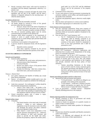 • Strictly construed, which means, wills must be executed in
accordance with the statutory requirements, otherwise, it is
entirely void
• The court is seeking to ascertain and apply the intent of the
legislators and not that of the testator, and the latter’s
intention is frequently defeated by the non-observance of
what the statute requires
Exceptions and provisos
• Should be strictly but reasonably construed
• All doubts should be resolved in favor of the general
provision rather than the exceptions
o However, always look at the intent of legislators if
it will accord reason and justice not to apply the
rule that “an express exception excludes all others”
• The rule on execution pending appeal must be strictly
construed being an exception to the general rule
• Situations which allows exceptions to the requirement of
warrant of arrest or search warrant must be strictly
construed; to do so would infringe upon personal liberty and
set back a basic right
• A preference is an exception to the general rule
• A proviso should be interpreted strictly with the legislative
intent
o Should be strictly construed
o Only those expressly exempted by the proviso
should be freed from the operation of the statute
STATUTES LIBERALLY CONSTRUED
General social legislation
• General welfare legislations
o To implement the social justice and protection-to-
labor provisions of the Constitution
o Construed liberally
o Resolve any doubt in favor of the persons whom
the law intended to benefit
o Includes the following – labor laws, tenancy laws,
land reform laws, and social security laws
Tamayo v. Manila Hotel
• Law grants employees the benefits of holiday pay except
those therein enumerated
• Statcon – all employees, whether monthly paid or not, who
are not among those excepted are entitled to the holiday pay
• Labor laws construed – the workingman’s welfare should be
the primordial and paramount consideration
o Article 4 New Labor Code – “all doubts in the
implementation and interpretation of the provisions
of the Labor Code including its implementing rules
and regulations shall be resolved in favor of labor”
• Liberal construction applies only if statute is vague,
otherwise, apply the law as it is stated
General welfare clause
• 2 branches
o One branch attaches to the main trunk of municipal
authority – relates to such ordinances and
regulations as may be necessary to carry into effect
and discharge the powers and duties conferred
upon local legislative bodies by law
o Other branch is much more independent of the
specific functions enumerated by law – authorizes
such ordinances as shall seem necessary and
proper to provide for the health and safety,
promote the prosperity, improve the morals, peace,
good order xxx of the LGU and the inhabitants
thereof, and for the protection of the property
therein
• Construed in favor of the LGUs
• To give more powers to local governments in promoting the
economic condition, social welfare, and material progress of
the people in the community
• Construed with proprietary aspects, otherwise would cripple
LGUs
• Must be elastic and responsive to various social conditions
• Must follow legal progress of a democratic way of life
Grant of power to local governments
• Old rule: municipal corporations, being mere creatures of
law, have only such powers as are expressly granted to them
and those which are necessarily implied or incidental to the
exercise thereof
• New rule: RA 2264 “Local Autonomy Act”
o Sec 12 – “implied power of a province, a city, or a
municipality shall be liberally construed in its
favor. Any fair and reasonable doubt as to the
existence of the power should be interpreted in
favor of the local government and it shall be
presumed to exist”
Statutes granting taxing power (on municipal corporations)
• Before 1973 Constitution – inferences, implications, and
deductions have no place in the interpretation of the taxing
power of a municipal corporation
• New Constitution – Art. X, Sec 5 1987 Constitution – “each
local government unit shall have the power to create its own
sources of revenue and to levy taxes, fees, and charges
subject to such guidelines and limitations as the Congress
may provide, consistent with the basic policy of local
autonomy”
o Statutes prescribing limitations on the taxing
power of LGUs must be strictly construed against
the national government and liberally in favor of
the LGUs, and any doubt as to the existence of the
taxing power will be resolved in favor of the local
government
Statutes prescribing prescriptive period to collect taxes
• Beneficial for both government and taxpayer
o To the government – tax officers are obliged to act
promptly in the making of the assessments
o To the taxpayer – would have a feeling of security
against unscrupulous tax agents who will always
find an excuse to inspect the books of taxpayers
• Laws on prescription – remedial measure – interpreted
liberally affording protection to the taxpayers
Statutes imposing penalties for nonpayment of tax
• liberally construed in favor of government and strictly
construed against the taxpayer
• intention to hasten tax payments or to punish evasions or
neglect of duty in respect thereto
• liberal construction would render penalties for delinquents
nugatory
Election laws
• Election laws should be reasonably and liberally construed to
achieve their purpose
• Purpose – to effectuate and safeguard the will of the
electorate in the choice of their representatives
 