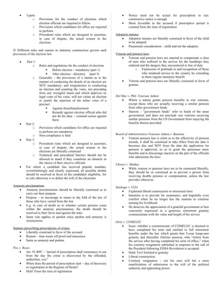 • 3 parts
o Provisions for the conduct of elections which
election officials are required to follow
o Provisions which candidates for office are required
to perform
o Procedural rules which are designed to ascertain,
in case of dispute, the actual winner in the
elections
 Different rules and canons or statutory construction govern such
provisions of the election law
• Part 1:
o Rules and regulations for the conduct of elections
 Before election – mandatory (part 1)
 After election – directory (part 3)
o Generally – the provisions of a statute as to the
manner of conducting the details of an election are
NOT mandatory; and irregularities in conducting
an election and counting the votes, not preceding
from any wrongful intent and which deprives no
legal voter of his votes, will not vitiate an election
or justify the rejection of the entire votes of a
precinct
 Against disenfranchisement
 Remedy against election official who did
not do his duty – criminal action against
them
• Part 2:
o Provisions which candidates for office are required
to perform are mandatory
o Non-compliance is fatal
• Part 3:
o Procedural rules which are designed to ascertain,
in case of dispute, the actual winner in the
elections are liberally construed
o Technical and procedural barriers should not be
allowed to stand if they constitute an obstacle in
the choice of their elective officials
• For where a candidate has received popular mandate,
overwhelmingly and clearly expressed, all possible doubts
should be resolved in favor of the candidates eligibility, for
to rule otherwise is to defeat the will of the electorate
Amnesty proclamations
• Amnesty proclamations should be liberally construed as to
carry out their purpose
• Purpose – to encourage to return to the fold of the law of
those who have veered from the law
• E.g. in case of doubt as to whether certain persons come
within the amnesty proclamation, the doubt should be
resolved in their favor and against the state
• Same rule applies to pardon since pardon and amnesty is
synonymous
Statutes prescribing prescriptions of crimes
• Liberally construed in favor of the accused
• Reason – time wears off proof and innocence
• Same as amnesty and pardon
Peo v. Reyes
• Art. 91 RPC – “period of prescription shall commence to run
from the day the crime is discovered by the offended,
authorities, xxx”
• When does the period of prescription start – day of discovery
or registration in the Register of Deeds?
• Held: From the time of registration
• Notice need not be actual for prescription to run;
constructive notice is enough
• More favorable to the accused if prescriptive period is
counted from the time of registration
Adoption statutes
• Adoption statutes are liberally construed in favor of the child
to be adopted
• Paramount consideration – child and not the adopters
Veteran and pension laws
• Veteran and pension laws are enacted to compensate a class
of men who suffered in the service for the hardships they
endured and the dangers they encountered in line of duty
o Expression of gratitude to and recognition of those
who rendered service to the country by extending
to them regular monetary benefit
• Veteran and pension laws are liberally construed in favor of
grantee
Del Mar v. Phil. Veterans Admin
• Where a statute grants pension benefits to war veterans,
except those who are actually receiving a similar pension
from other government funds
• Statcon – “government funds” refer to funds of the same
government and does not preclude war veterans receiving
similar pensions from the US Government from enjoying the
benefits therein provided
Board of Administrators Veterans Admin v. Bautista
• Veteran pension law is silent as to the effectivity of pension
awards, it shall be construed to take effect from the date it
becomes due and NOT from the date the application for
pension is approved, so as to grant the pensioner more
benefits and to discourage inaction on the part of the officials
who administer the laws
Chavez v. Mathay
• While veteran or pension laws are to be construed liberally,
they should be so construed as to prevent a person from
receiving double pension or compensation, unless the law
provides otherwise
Santiago v. COA
• Explained liberal construction or retirement laws
• Intention is to provide for sustenance, and hopefully even
comfort when he no longer has the stamina to continue
earning his livelihood
• He deserves the appreciation of a grateful government at best
concretely expressed in a generous retirement gratuity
commensurate with the value and length of his service
Ortiz v. COMELEC
• Issue: whether a commissioner of COMELEC is deemed to
have completed his term and entitled to full retirement
benefits under the law which grants him 5-year lump-sum
gratuity and thereafter lifetime pension, who “retires from
the service after having completed his term of office,” when
his courtesy resignation submitted in response to the call of
the President following EDSA Revolution is accepted
• Held: Yes! Entitled to gratuity
• Liberal construction
• Courtesy resignation – not his own will but a mere
manifestation of submission to the will of the political
authority and appointing power
 