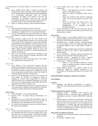 In Re Application for Gratuity Benefits of Associate Justice Efren I
Plana
• Issue: whether Justice Plana is entitled to gratuity and
retirement pay when, at the time of his courtesy resignation
was accepted following EDSA Revolution and establishment
of a revolutionary government under the Freedom
Constitution, he lacked a few months to meet the age
requirement for retirement under the law but had
accumulated a number of leave of credits which, if added to
his age at the time, would exceed the age requirement
• Held: yes, entitled to gratuity! Liberal construction applied
In Re Pineda
• Explained doctrine laid down in the previous case
• The crediting of accumulated leaves to make up for lack of
required age or length of service is not done discriminately
• xxx only if satisfied that the career of the retiree was marked
by competence, integrity, and dedication to the public service
In Re Martin
• Issue: whether a justice of the SC, who availed of the
disability retirement benefits pursuant to the provision that
“if the reason for the retirement be any permanent disability
contracted during his incumbency in office and prior to the
date of retirement he shall receive only a gratuity equivalent
to 10 years salary and allowances aforementioned with no
further annuity payable monthly during the rest of the
retiree’s natural life” is entitled to a monthly lifetime pension
after the 10-year period
• Held: Yes! 10-year lump sum payment is intended to assist
the stricken retiree meeting his hospital and doctor’s bills
and expenses for his support
• The retirement law aims to assist the retiree in his old age,
not to punish him for having survived
Cena v. CSC
• Issue: whether or not a government employee who has
reached the compulsory retirement age of 65 years, but who
has rendered less than 15 years of government service, may
be allowed to continue in the service to complete the 15-year
service requirement to enable him to retire with benefits of
an old-age pension under Sec 11(b) PD 1146
• However, CSC Memorandum Circular No 27 provides that
“any request for extension of compulsory retirees to
complete the 15-years service requirement for retirement
shall be allowed only to permanent appointees in the career
service who are regular members of the GSIS and shall be
granted for a period not exceeding 1 year
• Held: CSC Memorandum Circular No 27 unconstitutional! It
is an administrative regulation which should be in harmony
with the law; liberal construction of retirement benefits
Rules of Court
• RC are procedural – to be construed liberally
• Purpose of RC – the proper and just determination of a
litigation
• Procedural laws are no other than technicalities, they are
adopted not as ends in themselves but as means conducive to
the realization of the administration of law and justice
• RC should not be interpreted to sacrifice substantial rights at
the expense of technicalities
Case v. Jugo
• Lapses in the literal observance of a rule of procedure will
be overlooked when they do not involve public policy; when
they arose from an honest mistake or unforeseen accident;
when they have not prejudiced the adverse party and have
not deprived the court of its authority
• Literal stricture have been relaxed in favor of liberal
construction
o Where a rigid application will result in manifest
failure or miscarriage of justice
o Where the interest of substantial justice will be
served
o Where the resolution of the emotion is addressed
solely to the sound and judicious discretion of the
court
o Where the injustice to the adverse party is not
commensurate with the degree of his
thoughtlessness in not complying with the
prescribed procedure
• Liberal construction of RC does not mean they may be
ignored; they are required to be followed except only for the
most persuasive reasons
Other statutes
• Curative statutes – to cure defects in prior law or to validate
legal proceedings which would otherwise be void for want of
conformity with certain legal requirements; retroactive
• Redemption laws – remedial in nature – construed liberally
to carry out purpose, which is to enable the debtor to have
his property applied to pay as many debtor’s liability as
possible
• Statutes providing exemptions from execution are interpreted
liberally in order to give effect to their beneficial and
humane purpose
• Laws on attachment – liberally construed to promote their
objects and assist the parties obtaining speedy justice
• Warehouse receipts – instrument of credit – liberally
construed in favor of a bona fide holders of such receipts
• Probation laws – liberally construed
o Purpose: to give first-hand offenders a second
chance to maintain his place in society through the
process of reformation
• Statute granting powers to an agency created by the
Constitution should be liberally construed for the
advancement of the purposes and objectives for which it was
created
CHAPTER EIGHT: Mandatory and Directory Statutes
IN GENERAL
Generally
• Mandatory and directory classification of statutes –
importance: what effect should be given to the mandate of a
statute
Mandatory and directory statutes, generally
• Mandatory statute – commands either positively that
something be done in a particular way, or negatively that
something be not done; it requires OBEDIENCE, otherwise
void
• Directory statute – permissive or discretionary in nature and
merely outlines the act to be done in such a way that no
injury can result from ignoring it or that its purpose can be
accomplished in a manner other than that prescribed and
substantially the same result obtained; confer direction upon
a person; non-performance of what it prescribes will not
vitiate the proceedings therein taken
When statute is mandatory or directory
• No absolute test to determine whether a statute is directory or
mandatory
• Final arbiter – legislative intent
 