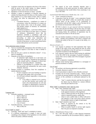 • Legislative intent does not depend on the form of the statute;
must be given to the entire statute, its object, purpose,
legislative history, and to other related statutes
• Mandatory in form but directory in nature – possible
• Whether a statute is mandatory or directory depends on
whether the thing directed to be done is of the essence of the
thing required, or is a mere matter of form, what is a matter
of essence can often be determined only by judicial
construction
o Considered directory – compliance is a matter of
convenience; where the directions of a statute are
given merely with a view to the proper, orderly
and prompt conduct of business; no substantial
rights depend on it
o Considered mandatory – a provision relating to the
essence of the thing to be done, that is, to matters
of substance; interpretation shows that the
legislature intended a compliance with such
provision to be essential to the validity of the act or
proceeding, or when some antecedent and
prerequisite conditions must exist prior to the
exercise of the power, or must be performed before
certain other powers can be exercised
Test to determine nature of statute
• Test is to ascertain the consequences that will follow in case
what the statute requires is not done or what it forbids is
performed
• Does the law give a person no alternative choice? – if yes,
then it is mandatory
• Depends on the effects of compliance
o If substantial rights depend on it and injury can
result from ignoring it; intended for the protection
of the citizens and by a disregard of which their
rights are injuriously affected – mandatory
o Purpose is accomplished in a manner other than
that prescribed and substantially the same results
obtained - directory
• Statutes couched in mandatory form but compliance is
merely directory in nature
o If strict compliance will cause hardship or injustice
on the part of the public who is not at fault
o If it will lead to absurd, impossible, or mischievous
consequences
 If an officer is required to do a positive
act but fails because such actions will
lead to the aforementioned, he will only
be subject to administrative sanction for
his failure to do what the law requires
Language used
• Generally mandatory – command words
o Shall or Shall not
o Must or Must not
o Ought or Ought not
o Should or Should not
o Can or Cannot
• Generally directory – permissive words
o May or May not
Use of “shall” or “must”
• Generally, “shall” and “must” is mandatory in nature
• If a different interpretation is sought, it must rest upon
something in the character of the legislation or in the context
which will justify a different meaning
• The import of the word ultimately depends upon a
consideration of the entire provision, its nature, object and
the consequences that would follow from construing it one
way or the other
Loyola Grand Villa Homeowners (South) Assn., Inc. v. CA
• “must” construed as directory
• Corporation Code Sec 46 reads “ every corporation formed
under this Code MUST within one month after receipt of
official notice of the issuance of its certification of
incorporation with the SEC, adopt a code of by-laws for its
government not inconsistent with this Code”
• PD 902-A which is in pari material with the Corporation
Code states that the non-filing of the by-laws does not imply
the “demise” of the corporation; that there should be a notice
and hearing before the certificate of registration may be
cancelled by the failure to file the by-laws
• One test whether mandatory or directory compliance must be
made – whether non-compliance with what is required will
result in the nullity of the act; if it results in the nullity, it is
mandatory
Director of Land v. CA
• Law requires in petitions for land registration that “upon
receipt of the order of the court setting the time for initial
hearing to be published in the OG and once in a newspaper
of general circulation in the Philippines”
• Law expressly requires that the initial hearing be published
in the OG AND in the newspaper of general circulation –
reason: OG is not as widely read of the newspaper of general
circulation
• “shall” is imperative/ mandatory
• Without initial hearing being published in a newspaper of
general circulation is a nullity
Use of “may”
• An auxiliary verb showing opportunity or possibility
• Generally, directory in nature
• Used in procedural or adjective laws; liberally construed
• Example: Sec 63 of the corporation Code – “shares of stock
so issued are personal property and MAY be transferred by
delivery of the certificate or certificated endorsed by the
owner
o “may” is merely directory and that the transfer of
the shares may be effected in a manner different
from that provided for in law
When “shall” is construed as “may” and vice versa
• Rule: “may” should be read “shall”
o where such construction is necessary to give effect
to the apparent intention of the legislature
o where a statute provides for the doing os some act
which is required by justice r public duty
o where it vests a public body or officer with power
and authority to take such action which concerns
for the public interest or rights of individuals
• Rule: “shall” should be read “may”
o When so required by the context or by the
intention of the legislature
o When no public benefit or private right requires
that it be given an imperative meaning
Diokno v. Rehabilitiation Finance Corp
• Sec. 2 RA 304 reads “banks or other financial institutions
owned or controlled by the Government SHALL, subject to
 
