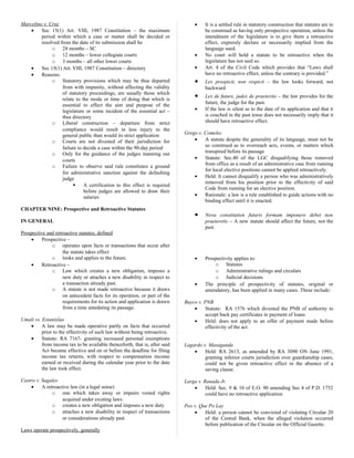 Marcelino v. Cruz
• Sec 15(1) Art. VIII, 1987 Constitution – the maximum
period within which a case or matter shall be decided or
resolved from the date of its submission shall be
o 24 months – SC
o 12 months – lower collegiate courts
o 3 months – all other lower courts
• Sec 15(1) Art. VIII, 1987 Constitution – directory
• Reasons:
o Statutory provisions which may be thus departed
from with impunity, without affecting the validity
of statutory proceedings, are usually those which
relate to the mode or time of doing that which is
essential to effect the aim and purpose of the
legislature or some incident of the essential act –
thus directory
o Liberal construction – departure from strict
compliance would result in less injury to the
general public than would its strict application
o Courts are not divested of their jurisdiction for
failure to decide a case within the 90-day period
o Only for the guidance of the judges manning our
courts
o Failure to observe said rule constitutes a ground
for administrative sanction against the defaulting
judge
 A certification to this effect is required
before judges are allowed to draw their
salaries
CHAPTER NINE: Prospective and Retroactive Statutes
IN GENERAL
Prospective and retroactive statutes, defined
• Prospective –
o operates upon facts or transactions that occur after
the statute takes effect
o looks and applies to the future.
• Retroactive –
o Law which creates a new obligation, imposes a
new duty or attaches a new disability in respect to
a transaction already past.
o A statute is not made retroactive because it draws
on antecedent facts for its operation, or part of the
requirements for its action and application is drawn
from a time antedating its passage.
Umali vs. Estanislao
• A law may be made operative partly on facts that occurred
prior to the effectivity of such law without being retroactive.
• Statute: RA 7167- granting increased personal exemptions
from income tax to be available thenceforth, that is, after said
Act became effective and on or before the deadline for filing
income tax returns, with respect to compensation income
earned or received during the calendar year prior to the date
the law took effect.
Castro v. Sagales
• A retroactive law (in a legal sense)
o one which takes away or impairs vested rights
acquired under existing laws
o creates a new obligation and imposes a new duty
o attaches a new disability in respect of transactions
or considerations already past
Laws operate prospectively, generally
• It is a settled rule in statutory construction that statutes are to
be construed as having only prospective operation, unless the
intendment of the legislature is to give them a retroactive
effect, expressly declare or necessarily implied from the
language used.
• No court will hold a statute to be retroactive when the
legislature has not said so.
• Art. 4 of the Civil Code which provides that “Laws shall
have no retroactive effect, unless the contrary is provided.”
• Lex prospicit, non respicit – the law looks forward, not
backward
• Lex de future, judex de praeterito – the law provides for the
future, the judge for the past.
• If the law is silent as to the date of its application and that it
is couched in the past tense does not necessarily imply that it
should have retroactive effect.
Grego v. Comelec
• A statute despite the generality of its language, must not be
so construed as to overreach acts, events, or matters which
transpired before its passage
• Statute: Sec.40 of the LGC disqualifying those removed
from office as a result of an administrative case from running
for local elective positions cannot be applied retroactively.
• Held: It cannot disqualify a person who was administratively
removed from his position prior to the effectivity of said
Code from running for an elective position.
• Rationale: a law is a rule established to guide actions with no
binding effect until it is enacted.
• Nova constitution futuris formam imponere debet non
praeteretis – A new statute should affect the future, not the
past.
• Prospectivity applies to:
o Statutes
o Administrative rulings and circulars
o Judicial decisions
• The principle of prospectivity of statutes, original or
amendatory, has been applied in many cases. These include:
Buyco v. PNB
• Statute: RA 1576 which divested the PNB of authority to
accept back pay certificates in payment of loans
• Held: does not apply to an offer of payment made before
effectivity of the act.
Lagardo v. Masaganda
• Held: RA 2613, as amended by RA 3090 ON June 1991,
granting inferior courts jurisdiction over guardianship cases,
could not be given retroactive effect in the absence of a
saving clause.
Larga v. Ranada Jr.
• Held: Sec. 9 & 10 of E.O. 90 amending Sec 4 of P.D. 1752
could have no retroactive application.
Peo v. Que Po Lay
• Held: a person cannot be convicted of violating Circular 20
of the Central Bank, when the alleged violation occurred
before publication of the Circular on the Official Gazette.
 