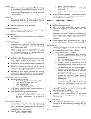 Baltazar v. CA
• Held: It denied retroactive application to PD 27 decreeing
the emancipation of tenants from the bondage of the soil, &
PD 316, prohibiting ejectment of tenants from rice & corn
farmholdings pending promulgation of rules & regulations
implementing PD 27
Nilo v CA
• Held: removed ‘personal cultivation’ as the ground for
ejectment of a tenant can’t be given retroactive effect in
absence of statutory statement for retroactivity.
• Applied to administrative rulings & circulars:
ABS-CBN Broadcasting v. CTA
• Held: a circular or ruling of the CIR cannot be given
retroactive effect adversely to a taxpayer.
Sanchez v. COMELEC
• Held: the holding of recall proceedings had no retroactive
application
Romualdez v. CSC
• Held: CSC Memorandum Circular No. 29 cannot be given
retrospective effect so as to entitle to permanent appointment
an employee whose temporary appointment had expired
before the Circular was issued.
• Applied to judicial decisions for even though not laws, are
evidence of what the laws mean and is the basis of Art.8 of
the Civil Code wherein laws of the Constitution shall form
part of the legal system of the Philippines.
Presumption against retroactivity
• Presumption is that all laws operate prospectively, unless the
contrary clearly appears or is clearly, plainly and
unequivocally expressed or necessarily implied.
• In case of doubt: resolved against the retroactive operation of
laws
• If statute is susceptible of construction other than that of
retroactivity or will render it unconstitutional- the statute will
be given prospective effect and operation.
• Presumption is strong against substantive laws affecting
pending actions or proceedings. No substantive statute shall
be so construed retroactively as to affect pending litigations.
Words or phrases indicating prospectivity
• Indicating prospective operation:
o A statute is to apply “hereafter” or “thereafter”
o “from and after the passing of this Act”
o “shall have been made”
o “from and after” a designated date
• “Shall” implies that the law makes intend the enactment to
be effective only in future.
• Statutes have no retroactive but prospective effect:
o “It shall take effect upon its approval”
o Shall take effect on the date the President shall
have issued a proclamation or E.O., as provided in
the statute
Retroactive statutes, generally
• The Constitution does not prohibit the enactment of
retroactive statutes which do not impair the obligation of
contract, deprive persons of property without due process of
law, or divest rights which have become vested, or which are
not in the nature of ex post facto laws.
• Statutes by nature which are retroactive:
o Remedial or curative statutes
o Statutes which create new rights
o Statute expressly provides that it shall apply
retroactively
o Where it uses words which clearly indicate its
intent
• Problem in construction is when it is applied retroactively, to
avoid frontal clash with the Constitution and save the law
from being declared unconstitutional.
STATUTES GIVEN PROSPECTIVE EFFECT
Penal statutes, generally
• Penal laws operate prospectively.
• Art. 21 of the RPC provides that “no felony shall be
punishable by any penalty not prescribed by law prior to its
commission.
• Provision is recognition to the universally accepted principle
that no penal law can have a retroactive effect, no act or
omission shall be held to be a crime, nor its author punished,
except by virtue of a law in force at the time the act was
committed.
• Nullum crimen sine poena, nulla poena sine legis – there is
no crime without a penalty, there is no penalty without a law.
Ex post facto law
• Constitution provides that no ex post facto law shall be
enacted. It also prohibits the retroactive application of penal
laws which are in the nature of ex post facto laws.
• Ex post facto laws are any of the following:
o Law makes criminal an act done before the passage
of the law and which was innocent when done, and
punishes such act
o Law which aggravates a crime, makes it greater
than it was, when committed
o Law which changes the punishment & inflicts a
greater punishment than that annexed to the crime
when committed
o Law which alters the legal rules of evidence,
authorizes conviction upon less or different
testimony than the law required at the time of the
commission of the offense
o Law which assumes to regulate civil rights and
remedies only, but in effect imposes penalty or
deprivation of a right for something which when
done was lawful
o Law which deprives a person accused of a crime of
some lawful protection to which he has become
entitled, such as protection of a former conviction
or acquittal, or proclamation of amnesty.
• Test if ex post facto clause is violated: Does the law sought
to be applied retroactively take from an accused any right
vital for protection of life and liberty?
• Scope: applies only to criminal or penal matters
• It does NOT apply to laws concerning civil proceedings
generally, or which affect or regulate civil or private rights or
political privilege
Alvia v. Sandiganbayan
• Law: as of the date of the effectivity of this decree, any case
cognizable by the Sandiganbayan is not an ex post facto law
because it is not a penal statute nor dilutes the right of appeal
of the accused.
Bill of attainder
 