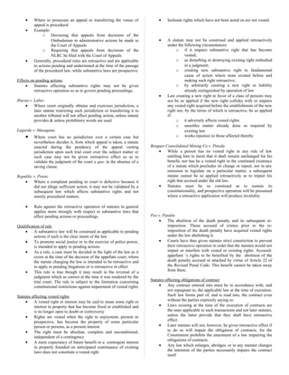 • Where to prosecute an appeal or transferring the venue of
appeal is procedural
• Example:
o Decreeing that appeals from decisions of the
Ombudsman in administrative actions be made to
the Court of Appeals
o Requiring that appeals from decisions of the
NLRC be filed with the Court of Appeals
• Generally, procedural rules are retroactive and are applicable
to actions pending and undermined at the time of the passage
of the procedural law, while substantive laws are prospective
Effects on pending actions
• Statutes affecting substantive rights may not be given
retroactive operation so as to govern pending proceedings.
Iburan v. Labes
• Where court originally obtains and exercises jurisdiction, a
later statute restricting such jurisdiction or transferring it to
another tribunal will not affect pending action, unless statute
provides & unless prohibitory words are used.
Lagardo v. Masagana
• Where court has no jurisdiction over a certain case but
nevertheless decides it, from which appeal is taken, a statute
enacted during the pendency of the appeal vesting
jurisdiction upon such trial court over the subject matter or
such case may not be given retroactive effect so as to
validate the judgment of the court a quo, in the absence of a
saving clause.
Republic v. Prieto
• Where a complaint pending in court is defective because it
did not allege sufficient action, it may not be validated by a
subsequent law which affects substantive rights and not
merely procedural matters.
• Rule against the retroactive operation of statutes in general
applies more strongly with respect to substantive laws that
affect pending actions or proceedings.
Qualification of rule
• A substantive law will be construed as applicable to pending
actions if such is the clear intent of the law.
• To promote social justice or in the exercise of police power,
is intended to apply to pending actions
• As a rule, a case must be decided in the light of the law as it
exists at the time of the decision of the appellate court, where
the statute changing the law is intended to be retroactive and
to apply to pending litigations or is retroactive in effect
• This rule is true though it may result in the reversal of a
judgment which as correct at the time it was rendered by the
trial court. The rule is subject to the limitation concerning
constitutional restrictions against impairment of vested rights
Statutes affecting vested rights
• A vested right or interest may be said to mean some right or
interest in property that has become fixed or established and
is no longer open to doubt or controversy
• Rights are vested when the right to enjoyment, present or
prospective, has become the property of some particular
person or persons, as a present interest
• The right must be absolute, complete and unconditional,
independent of a contingency
• A mere expectancy of future benefit or a contingent interest
in property founded on anticipated continuance of existing
laws does not constitute a vested right
• Inchoate rights which have not been acted on are not vested
• A statute may not be construed and applied retroactively
under the following circumstances:
o if it impairs substantive right that has become
vested;
o as disturbing or destroying existing right embodied
in a judgment;
o creating new substantive right to fundamental
cause of action where none existed before and
making such right retroactive;
o by arbitrarily creating a new right or liability
already extinguished by operation of law
• Law creating a new right in favor of a class of persons may
not be so applied if the new right collides with or impairs
any vested right acquired before the establishment of the new
right nor, by the terms of which is retroactive, be so applied
if:
o it adversely affects vested rights
o unsettles matter already done as required by
existing law
o works injustice to those affected thereby
Benguet Consolidated Mining Co v. Pineda
• While a person has no vested right in any rule of law
entitling him to insist that it shall remain unchanged for his
benefit, nor has he a vested right in the continued existence
of a statute which precludes its change or repeal, nor in any
omission to legislate on a particular matter, a subsequent
statute cannot be so applied retroactively as to impair his
right that accrued under the old law.
• Statutes must be so construed as to sustain its
constitutionality, and prospective operation will be presumed
where a retroactive application will produce invalidity.
Peo v. Patalin
• The abolition of the death penalty and its subsequent re-
imposition. Those accused of crimes prior to the re-
imposition of the death penalty have acquired vested rights
under the law abolishing it.
• Courts have thus given statutes strict constriction to prevent
their retroactive operation in order that the statutes would not
impair or interfere with vested or existing rights. Accused-
appellant ‘s rights to be benefited by the abolition of the
death penalty accrued or attached by virtue of Article 22 of
the Revised Penal Code. This benefit cannot be taken away
from them.
Statutes affecting obligations of contract
• Any contract entered into must be in accordance with, and
not repugnant to, the applicable law at the time of execution.
Such law forms part of, and is read into, the contract even
without the parties expressly saying so.
• Laws existing at the time of the execution of contracts are
the ones applicable to such transactions and not later statutes,
unless the latter provide that they shall have retroactive
effect.
• Later statutes will not, however, be given retroactive effect if
to do so will impair the obligation of contracts, for the
Constitution prohibits the enactment of a law impairing the
obligations of contracts.
• Any law which enlarges, abridges, or in any manner changes
the intention of the parties necessarily impairs the contract
itself
 