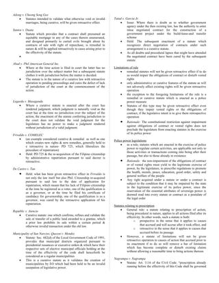 Adong v. Cheong Seng Gee
• Statutes intended to validate what otherwise void or invalid
marriages, being curative, will be given retroactive effect.
Santos v. Duata
• Statute which provides that a contract shall presumed an
equitable mortgage in any of the cases therein enumerated,
and designed primarily to curtail evils brought about by
contracts of sale with right of repurchase, is remedial in
nature & will be applied retroactively to cases arising prior to
the effectivity of the statute.
•
Abad v. Phil American General Inc.
• Where at the time action is filed in court the latter has no
jurisdiction over the subject matter but a subsequent statute
clothes it with jurisdiction before the matter is decided.
• The statute is in the nature of a curative law with retroactive
operation to pending proceedings and cures the defect of lack
of jurisdiction of the court at the commencement of the
action.
Legarda v. Masaganda
• Where a curative statute is enacted after the court has
rendered judgment, which judgment is naturally void as the
court has at the time no jurisdiction over the subject of the
action, the enactment of the statute conferring jurisdiction to
the court does not validate the void judgment for the
legislature has no power to make a judgment rendered
without jurisdiction of a valid judgment.
Frivaldo v. COMELEC
• (an example considered curative & remedial as well as one
which creates new rights & new remedies, generally held to
e retroactive in nature- PD 725, which liberalizes the
procedure of repatriation)
• Held: PD 725 & the re-acquisition of the Filipino citizenship
by administrative repatriation pursuant to said decree is
retroactive.
De Castro v. Tan
• Held: what has been given retroactive effect in Frivaldo is
not only the law itself but also Phil. Citizenship re-acquired
pursuant to said law to the date of application for
repatriation, which meant that his lack of Filipino citizenship
at the time he registered as a voter, one of the qualification is
as a governor, or at the time he filed his certificate of
candidacy for governorship, one of the qualification is as a
governor, was cured by the retroactive application of his
repatriation.
Republic v. Atencio
• Curative statute: one which confirms, refines and validate the
sale or transfer of a public land awarded to a grantee, which
a prior law prohibits its sale within a certain period &
otherwise invalid transaction under the old law.
Municipality of San Narciso, Quezon v. Mendez
• Statute: Sec. 442(d) of the Local Government Code of 1991,
provides that municipal districts organized pursuant to
presidential issuances or executive orders & which have their
respective sets of elective municipal officials holding at the
time of the effectivity of the code shall henceforth be
considered as a regular municipalities
• This is a curative statute as it validates the creation of
municipalities by EO which had been held to be an invalid
usurpation of legislative power.
Tatad v. Garcia Jr.
• Issue: Where there is doubt as to whether government
agency under the then existing law, has the authority to enter
intoa negotiated contract for the construction of a
government project under the build-lease-and transfer
scheme
• Held: The subsequent enactment of a statute which
recognizes direct negotiation of contracts under such
arrangement is a curative statute.
• As all doubts and procedural lapses that might have attended
the negotiated contract have been cured by the subsequent
statute
Limitations of rule
• remedial statutes will not be given retroactive effect if to do
so would impair the obligations of contract or disturb vested
rights
• only administrative or curative features of the statute as will
not adversely affect existing rights will be given retroactive
operation
• the exception to the foregoing limitations of the rule is a
remedial or curative statute which is enacted as a police
power measure
• Statutes of this type may be given retroactive effect even
though they impair vested rights or the obligations of
contract, if the legislative intent is to give them retrospective
operation
• Rationale: The constitutional restriction against impairment
against obligations of contract or vested rights does not
preclude the legislature from enacting statutes in the exercise
of its police power
Police power legislations
• as a rule, statutes which are enacted in the exercise of police
power to regulate certain activities, are applicable not only to
those activities or transactions coming into being after their
passage, but also to those already in existence
• Rationale: the non-impairment of the obligations of contract
or of vested rights must yield to the legitimate exercise of
power, by the legislature, to prescribe regulations to promote
the health, morals, peace, education, good order, safety and
general welfare of the people
• Any right acquired under a statute or under a contract is
subject to the condition that it may be impaired by the state
in the legitimate exercise of its police power, since the
reservation of the essential attributes of sovereign power is
deemed read into every statute or contract as a postulate of
the legal order
Statutes relating to prescription
• General rule: a statute relating to prescription of action,
being procedural in nature, applies to all actions filed after its
effectivity. In other words, such a statute is both:
o prospective in the sense that it applies to causes
that accrued and will accrue after it took effect, and
o retroactive in the sense that it applies to causes that
accrued before its passage
• However, a statute of limitations will not be given
retroactive operation to causes of action that accrued prior to
its enactment if to do so will remove a bar of limitation
which has become complete or disturb existing claims
without allowing a reasonable time to bring actions thereon
Nagrampa v. Nagrampa
• Statute: Art. 1116 of the Civil Code: “prescription already
running before the effectivity of this Code shall be governed
 
