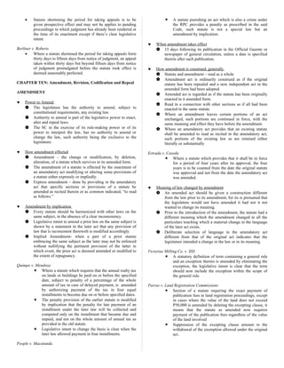 • Stature shortening the period for taking appeals is to be
given prospective effect and may not be applies to pending
proceedings in which judgment has already been rendered at
the time of its enactment except if there’s clear legislative
intent.
Berliner v. Roberts
• Where a statute shortened the period for taking appeals form
thirty days to fifteen days from notice of judgment, an appeal
taken within thirty days but beyond fifteen days from notice
of judgment promulgated before the statute took effect is
deemed seasonably perfected.
CHAPTER TEN: Amendment, Revision, Codification and Repeal
AMENDMENT
♥ Power to Amend
 The legislature has the authority to amend, subject to
constitutional requirements, any existing law.
 Authority to amend is part of the legislative power to enact,
alter and repeal laws.
 The SC in the exercise of its rule-making power or of its
power to interpret the law, has no authority to amend or
change the law, such authority being the exclusive to the
legislature.
♥ How amendment effected
 Amendment – the change or modification, by deletion,
alteration, of a statute which survives in its amended form.
 The amendment of a statute is effected by the enactment of
an amendatory act modifying or altering some provisions of
a statute either expressly or impliedly.
 Express amendment – done by providing in the amendatory
act that specific sections or provisions of a statute be
amended as recited therein or as common indicated, “to read
as follows.”
♥ Amendment by implication
 Every statute should be harmonized with other laws on the
same subject, in the absence of a clear inconsistency.
 Legislative intent to amend a prior law on the same subject is
shown by a statement in the later act that any provision of
law that is inconsistent therewith is modified accordingly.
 Implied Amendment- when a part of a prior statute
embracing the same subject as the later may not be enforced
without nullifying the pertinent provision of the latter in
which event, the prior act is deemed amended or modified to
the extent of repugnancy.
Quimpo v. Mendoza
 Where a statute which requires that the annual realty tax
on lands or buildings be paid on or before the specified
date, subject to penalty of a percentage of the whole
amount of tax in case of delayed payment, is amended
by authorizing payment of the tax in four equal
installments to become due on or before specified dates.
 The penalty provision of the earlier statute is modified
by implication that the penalty for late payment of an
installment under the later law will be collected and
computed only on the installment that became due and
unpaid, and not on the whole amount of annual tax as
provided in the old statute.
 Legislative intent to change the basis is clear when the
later law allowed payment in four installments.
People v. Macatanda
 A statute punishing an act which is also a crime under
the RPC provides a penalty as prescribed in the said
Code, such statute is not a special law but an
amendment by implication.
♥ When amendment takes effect
 15 days following its publication in the Official Gazette or
newspaper of general circulation, unless a date is specified
therein after such publication.
♥ How amendment is construed, generally
 Statute and amendment – read as a whole
 Amendment act is ordinarily construed as if the original
statute has been repealed and a new independent act in the
amended form had been adopted.
 Amended act is regarded as if the statute has been originally
enacted in it amended form.
 Read in a connection with other sections as if all had been
enacted in the same statute.
 Where an amendment leaves certain portions of an act
unchanged, such portions are continued in force, with the
same meaning and effect they have before the amendment.
 Where an amendatory act provides that an existing statute
shall be amended to read as recited in the amendatory act,
such portions of the existing law as are retained either
literally or substantially
Estrada v. Caseda
 Where a statute which provides that it shall be in force
for a period of four years after its approval, the four
years is to be counted from the date the original statute
was approved and not from the date the amendatory act
was amended.
♥ Meaning of law changed by amendment
 An amended act should be given a construction different
from the law prior to its amendment, for its is presumed that
the legislature would not have amended it had not it not
wanted to change its meaning.
 Prior to the introduction of the amendment, the statute had a
different meaning which the amendment changed in all the
particulars touching which a material change in the language
of the later act exists.
 Deliberate selection of language in the amendatory act
different from that of the original act indicates that the
legislature intended a change in the law or in its meaning.
Victorias Milling Co. v. SSS
 A statutory definition of term containing a general rule
and an exception thereto is amended by eliminating the
exception, the legislative intent is clear that the term
should now include the exception within the scope of
the general rule.
Parras v. Land Registration Commissions
 Section of a statute requiring the exact payment of
publication fees in land registration proceedings, except
in cases where the value of the land does not exceed
P50,000 is amended by deleting the excepting clause, it
means that the statute as amended now requires
payment of the publication fees regardless of the value
of the land involved
 Suppression of the excepting clause amount to the
withdrawal of the exemption allowed under the original
act.
 