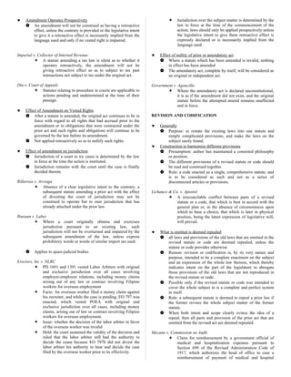 ♥ Amendment Operates Prospectively
 An amendment will not be construed as having a retroactive
effect, unless the contrary is provided or the legislative intent
to give it a retroactive effect is necessarily implied from the
language used and only if no vested right is impaired.
Imperial v. Collector of Internal Revenue
 A statute amending a tax law is silent as to whether it
operates retroactively, the amendment will not be
giving retroactive effect so as to subject to tax past
transactions not subject to tax under the original act.
Diu v. Court of Appeals
 Statutes relating to procedure in courts are applicable to
actions pending and undetermined at the time of their
passage.
♥ Effect of Amendment on Vested Rights
 After a statute is amended, the original act continues to be in
force with regard to all rights that had accrued prior to the
amendment or to obligations that were contracted under the
prior act and such rights and obligations will continue to be
governed by the law before its amendment.
 Not applied retroactively so as to nullify such rights.
♥ Effect of amendment on jurisdiction
 Jurisdiction of a court to try cases is determined by the law
in force at the time the action is instituted.
 Jurisdiction remains with the court until the case is finally
decided therein.
Rillaroza v. Arciaga
 Absence of a clear legislative intent to the contrary, a
subsequent statute amending a prior act with the effect
of divesting the court of jurisdiction may not be
construed to operate but to oust jurisdiction that has
already attached under the prior law.
Iburaan v. Labes
 Where a court originally obtains and exercises
jurisdiction pursuant to an existing law, such
jurisdiction will not be overturned and impaired by the
subsequent amendment of the law, unless express
prohibitory words or words of similar import are used.
 Applies to quasi-judicial bodies
Erectors, Inc v. NLRC
 PD 1691 and 1391 vested Labor Arbiters with original
and exclusive jurisdiction over all cases involving
employer-employee relations, including money claims
arising out of any law or contract involving Filipino
workers for overseas employment
 Facts: An overseas worker filed a money claim against
his recruiter, and while the case is pending, EO 797 was
enacted, which vested POEA with original and
exclusive jurisdiction over all cases, including money
claims, arising out of law or contract involving Filipino
workers for overseas employment.
 Issue: whether the decision of the labor arbiter in favor
of the overseas worker was invalid
 Held: the court sustained the validity of the decision and
ruled that the labor arbiter still had the authority to
decide the cease because EO 797b did not divest the
labor arbiter his authority to hear and decide the case
filed by the overseas worker prior to its effectivity.
 Jurisdiction over the subject matter is determined by the
law in force at the time of the commencement of the
action; laws should only be applied prospectively unless
the legislative intent to give them retroactive effect is
expressly declared or is necessarily implied from the
language used.
♥ Effect of nullity of prior or amendatory act
 Where a statute which has been amended is invalid, nothing
in effect has been amended
 The amendatory act, complete by itself, will be considered as
an original or independent act.
Government v. Agoncillo
 Where the amendatory act is declared unconstitutional,
it is as if the amendment did not exist, and the original
statute before the attempted amend remains unaffected
and in force.
REVISION AND CODIFICATION
♥ Generally
 Purpose: to restate the existing laws into one statute and
simply complicated provisions, and make the laws on the
subject easily found.
♥ Construction to harmonize different provisions
 Presumption: author has maintained a consisted philosophy
or position.
 The different provisions of a revised statute or code should
be read and construed together.
 Rule: a code enacted as a single, comprehensive statute, and
is to be considered as such and not as a series of
disconnected articles or provisions.
Lichauco & Co. v. Apostol
 A irreconcilable conflict between parts of a revised
statute or a code, that which is best in accord with the
general plan or, in the absence of circumstances upon
which to base a choice, that which is later in physical
position, being the latest expression of legislative will,
will prevail.
♥ What is omitted is deemed repealed
 all laws and provisions of the old laws that are omitted in the
revised statute or code are deemed repealed, unless the
statute or code provides otherwise
 Reason: revision or codification is, by its very nature and
purpose, intended to be a complete enactment on the subject
and an expression of the whole law thereon, which thereby
indicates intent on the part of the legislature to abrogate
those provisions of the old laws that are not reproduced in
the revised statute or code.
 Possible only if the revised statute or code was intended to
cover the whole subject to is a complete and perfect system
in itself.
 Rule: a subsequent statute is deemed to repeal a prior law if
the former revises the whole subject matter of the former
statute.
 When both intent and scope clearly evince the idea of a
repeal, then all parts and provision of the prior act that are
omitted from the revised act are deemed repealed.
Mecano v. Commission on Audit
 Claim for reimbursement by a government official of
medical and hospitalization expenses pursuant to
Section 699 of the Revised Administration Code of
1917, which authorizes the head of office to case a
reimbursement of payment of medical and hospital
 