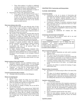 o Those whose purpose is to enforce or implement
existing law pursuant to a valid delegation or to fill
in the details of a statute; requires publication
o Those which are merely interpretative in nature or
internal; does not require publication
• Requirements of filing (1987 Administrative Code):
o Every agency shall file with the UP Law Center 3
certified copies of every rule adopted by it. Rules
in force on the date of effectivity of this Code
which are not filed within 3 months from that date
shall not thereafter be the basis of any sanction
against any party/ persons
When local ordinance takes effect
• Unless otherwise stated, the same shall take effect 10 days
from the date a copy is posted in a bulletin board at the
entrance of the provincial capitol or city, municipality or
barangay hall, AND in at least 2 other conspicuous places in
the local government unit concerned
• The secretary to the Sangguinian concerned shall cause the
posting not later than 5 days after approval; text will be
disseminated in English or Tagalog; the secretary to the
Sangguinian concerned shall record such fact in a book kept
for that purpose, stating the dates of approval and posting
• Gist of ordinance with penal sanctions shall be published in a
newspaper of general circulation within the respective
province concerned; if NO newspaper of general circulation
in the province, POSTING shall be made in all
municipalities and cities of the province where the
Sanggunian of origin is situated
• For highly urbanized and independent component cities,
main features of the ordinance, in addition to the posting
requirement shall be published once in a local newspaper. In
the absence of local newspaper, in any newspaper of general
circulation
o Highly urbanized city – minimum population of
200,000 and with latest annual income of at least
50M Php
Statutes continue in force until repealed
• Permanent/ indefinite – law once established continues until
changed by competent legislative power. It is not changed
by the change of sovereignty, except that of political nature
• Temporary – in force only for a limited period, and they
terminate upon expiration of the term stated or upon
occurrence of certain events; no repealing statute is needed
Territorial and personal effect of statutes
• All people within the jurisdiction of the Philippines
Manner of computing time
• See Art. 13 CC
• Where a statute requires the doing of an act within a
specified number of days, such as ten days from notice, it
means ten calendar days and NOT ten working days
• E.g. 1 year from Oct. 4, 1946 is Oct. 4, 1947
• If last day falls on a Sunday or holiday, the act can still be
done the following day
• Principle of “exclude the first, include the last” DOES NOT
APPLY to the computation of the period of prescription of a
crime, in which rule, is that if the last day in the period of
prescription of a felony falls on a Sunday or legal holiday,
the information concerning said felony cannot be filed on the
next working day, as the offense has by then already
prescribed
CHAPTER TWO: Construction and Interpretation
NATURE AND PURPOSE
Construction defined
• Construction is the art or process of discovering and
expounding the meaning and intention of the authors of the
law, where that intention rendered doubtfully reason of
ambiguity in its language or of the fact that the given case is
not explicitly provided for in the law.
• Construction is drawing of warranted conclusions beyond
direct expression of the text expressions which are in spirit
though not within the text.
• xxx inevitably, there enters into the construction of statutes
the play of JUDICIAL JUDGMENT within the limits of the
relevant legislative materials
• it involves the EXERCISE OF CHOICE BY THE
JUDICIARY
Construction and interpretation distinguished
• They are so alike in practical results and so are used
interchangeably; synonymous.
Construction Interpretation
- process of drawing warranted
conclusions not always
included in direct expressions,
or determining the application
of words to facts in litigation
- art of finding the true
meaning and sense of any form
of words
Rules of construction, generally
• Rules of statutory construction are tools used to ascertain
legislative intent.
• NOT rules of law but mere axioms of experience
• In enacting a statute, the legislature is presumed to know the
rules of statutory construction, in case of doubt, be construed
in accordance with the settled principles of interpretation.
• Legislature sometimes adopts rules of statutory construction
as part of the provisions of the statute: - see examples page
49-50
• Legislature also defines to ascertain the meaning of vague,
broad words/ terms
Purpose of object of construction
• The purpose is to ascertain and give effect to the intent of the
law.
• The object of all judicial interpretation of a statute is to
determine legislative intent, either expressly or impliedly, by
the language used; to determine the meaning and will of the
law making body and discover its true interpretations of law.
Legislative intent, generally
• … is the essence of the law
• Intent is the spirit which gives life to legislative enactment. It
must be enforced when ascertained, although it may not be
consistent with the strict letter of the statute. It has been held,
however, that that the ascertainment of legislative intent
depend more on a determination of the purpose and object of
the law.
• Intent is sometimes equated with the word “spirit.”
• While the terms purpose, meaning, intent, and spirit are
oftentimes interchangeably used by the courts, not entirely
synonymous
Legislative purpose
 