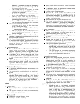expenses of a government official in case of sickness or
injury caused by or connected directly with the
performance of his official duty.
 CoA denied the claim on the ground that AC of 1987
which revised the old AC, repealed Sec. 699 because it
was omitted the revised code.
 SC ruled that the legislature did not intend, in enacting
the new Code, to repeal Sec. 699 of the old code.
 “All laws, decrees, orders, rules and regulation, or
portions thereof, inconsistent with this Code are hereby
repealed or modified accordingly.”
 New code did not expressly repeal the old as the new
Code fails to identify or designate the act to be repealed.
 Two categories of repeal by implication
 Provisions in the two acts on the same subject matter
that are in irreconcilable conflict.
☺ Later act to the extent of the conflict constitutes an
implied repeal of the earlier
 If the later act covers the whole subject of the earlier
one and is clearly intended as a statute, it will operate to
repeal the earlier law.
 There is no irreconcilable conflict between the two codes on
the matter of sickness benefits because the provision has not
been restated in the New Code.
 The whereas clause is the intent to cover only those aspects
of government that pertain to administration, organization
and procedure, and understandably because of the many
changes that transpired in the government structure since the
enactment of the old code.
♥ Change in phraseology
 It is a well settled rule that in the revision or codification of
statutes, neither an alteration in phraseology nor the
admission or addition of words in the later statute shall be
held necessarily to alter the construction of the former acts.
 Words which do not materially affect the sense will be
omitted from the statute as incorporated in the revise statute
or code, or that some general idea will be expressed in brief
phrases.
 If there has been a material change or omission, which
clearly indicates an intent to depart from the previous
construction of the old laws, then such construction as will
effectuate such intent will be adopted.
♥ Continuation of existing laws.
 A codification should be construed as the continuation of the
existing statutes.
 The codifiers did not intend to change the law as it formerly
existed.
 The rearrangement of sections or parts of a statute, or the
placing of portions of what formerly was a single section in
seprate sections, does not operate to change the operation,
effect of meaning of the statute, unless the changes are of
such nature as to manifest clearly and unmistakably a
legislative intent to change the former laws.
REPEAL
♥ Power to repeal
 Power to repeal a law is as complete as the power to enact
one.
 The legislature cannot in and of itself enact irrepealable laws
or limit its future legislative acts.
♥ Repeal, generally
 Repeal: total or partial, express or implied
 Total repeal – revoked completely
 Partial repeal – leaves the unaffected portions of the statute
in force.
 A particular or specific law, identified by its number of title,
is repealed is an express repeal.
 All other repeals are implied repeals.
 Failure to add a specific repealing clause indicates that the
intent was not to repeal any existing law, unless an
irreconcilable inconsistency and repugnancy exist in the
terms of the new and old laws, latter situation falls under the
category of an implied repeal.
 Repealed only by the enactment of subsequent laws.
 The change in the condition and circumstances after the
passage of a law which is necessitated the enactment of a
statute to overcome the difficulties brought about by such
change does not operate to repeal the prior law, nor make the
later statute so inconsistent with the prior act as to repeal it.
♥ Repeal by implication
 Where a statute of later date clearly reveals an intention on
the part of the legislature to abrogate a prior act on the
subject, that intention must be given effect.
 There must be a sufficient revelation of the legislative intent
to repeal.
 Intention to repeal must be clear and manifest
 General rule: the latter act is to be construed as a
continuation not a substitute for the first act so far as the two
acts are the same, from the time of the first enactment.
 Two categories of repeals by implication
 Where provisions in the two acts on the same subject
matter are in an irreconcilable conflict and the later act
to the extent of the conflict constitutes an implied repeal
of the earlier.
 If the later act covers the whole subject of the earlier
one and is clearly intended as a substitute, it will
operate similarly as a repeal of the earlier act.
♥ Irreconcilable inconsistency
 Implied repeal brought about by irreconcilable repugnancy
between two laws takes place when the two statutes cover
the same subject matter; they are so clearly inconsistent and
incompatible with each other that they cannot be reconciled
or harmonized and both cannot be given effect, once cannot
be enforced without nullifying the other.
 Implied repeal – earlier and later statutes should embrace the
same subject and have the same object.
 In order to effect a repeal by implication, the later statute
must be so irreconcilably inconsistent and repugnant with the
existing law that they cannot be made to reconcile and stand
together.
 It is necessary before such repeal is deemed to exist that is be
shown that the statutes or statutory provisions deal with the
same subject matter and that the latter be inconsistent with
the former.
 the fact that the terms of an earlier and later provisions of
law differ is not sufficient to create repugnance as to
constitute the later an implied repeal of the former.
Agujetas v. Court of Appeals
 Fact that Sec 28 of RA 7166 pertaining to canvassing
by boards of canvassers is silent as to how the board of
canvassers shall prepare the certificate of canvass and as
to what will be its basis, w/c details are provided in the
second paragraph of Sec231 of the Omnibus Election
Code, an earlier statute, “respective boards of
canvassers shall prepare a certificate of canvass duly
signed and affixed with the imprint of the thumb of the
right hand of each member, supported by a statement of
the votes and received by each candidate in each polling
 