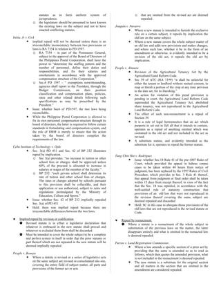 statutes as to form uniform system of
jurisprudence.
☺ the legislature should be presumed to have known
the existing laws on the subject and not to have
enacted conflicting statutes.
Initia, Jr v. CoA
 implied repeal will not be decreed unless there is an
irreconcilable inconsistency between two provisions or
laws is RA 7354 in relation to PD 1597.
☺ RA 7354 – in part of the Postmaster General,
subject to the approval of the Board of Directors of
the Philippines Postal Corporation, shall have the
power to “determine the staffing pattern and the
number of personnel, define their duties and
responsibilities, and fix their salaries and
emoluments in accordance with the approved
compensation structure of the Corporation.”
☺ Sec.6 PD 1597 – “ exemptions notwithstanding,
agencies shall report to the President, through the
Budget Commission, on their position
classification and compensation plans, policies,
rates and other related details following such
specifications as may be prescribed by the
President.”
 Issue: whether Sec6 of PD1597, the two laws being
reconcilable.
 While the Philippine Postal Corporation is allowed to
fix its own personnel compensation structure through its
board of directors, the latter is required to follow certain
standards in formulating said compensation system, and
the role of DBM is merely to ensure that the action
taken by the board of directors complies the
requirements of the law.
Cebu Institute of Technology v. Ople
 Sec. 3(a) PD 451 and Sec. 42 of BP 232 illustrates
repeal by implication.
☺ Sec 3(a) provides: “no increase in tuition or other
school fees or charges shall be approved unless
60% of the proceed is allocated to increase in
salaries or wages of the member of the faculty.”
☺ BP 232: “each private school shall determine its
rate of tuition and other school fees or charges.
The rates or charges adopted by schools pursuant
to this provision shall be collectible, and their
application or use authorized, subject to rules and
regulations promulgated by the Ministry of
Education, Culture and Sports.”
 Issue: whether Sec. 42 of BP 232 impliedly repealed
Sec. 3(a) of PD 451
 Held: there was implied repeal because there are
irreconcilable differences between the two laws.
♥ Implied repeal by revision or codification
 Revised statute is in effect a legislative declaration that
whatever is embraced in the new statute shall prevail and
whatever is excluded there from shall be discarded.
 Must be intended to cover the whole subject to be a complete
and perfect system in itself in order that the prior statutes or
part thereof which are not repeated in the new statute will be
deemed impliedly repealed.
People v. Benuya
 Where a statute is revised or a series of legislative acts
on the same subject are revised or consolidated into one,
covering the entire field of subject matter, all parts and
provisions of the former act or acts
☺ that are omitted from the revised act are deemed
repealed.
Joaquin v. Navarro
 Where a new statute is intended to furnish the exclusive
rule on a certain subject, it repeals by implication the
old law on the same subject,
 Where a new statute covers the whole subject matter of
an old law and adds new provisions and makes changes,
and where such law, whether it be in the form of an
amendment or otherwise, is evidently intended to be a
revision of the old act, it repeals the old act by
implication.
People v. Almuete
 Revision of the Agricultural Tenancy Act by the
Agricultural Land Reform Code.
 Sec 39 of ATC (RA 1199) “it shall be unlawful for
either the tenant or landlord without mutual consent, to
reap or thresh a portion of the crop at any time previous
to the date set, for its threshing.”
 An action for violation of this penal provision is
pending in court, the Agricultural Land Reform Code
superseded the Agricultural Tenancy Act, abolished
share tenancy, was not reproduced in the Agricultural
Land Reform Code.
 The effect of such non-reenactment is a repeal of
Section 39.
 It is a rule of legal hermeneutics that an act which
purports to set out in full all that it intends to contain,
operates as a repeal of anything omitted which was
contained in the old act and not included in the act as
revised.
 A substitute statute, and evidently intended as the
substitute for it, operates to repeal the former statute.
Tung Chin Hui v. Rodriguez
 Issue: whether Sec.18 Rule 41 of the pre-1007 Rules of
Court, which provided the appeal in habeas corpus
cases to be taken within 48 hours from notice of
judgment, has been replaced by the 1997 Rules of Civil
Procedure, which provides in Sec. 3 Rule 41 thereof,
that appeal from judgment or final order shall be taken
within 15 days from receipt thereof, in view of the fact
that the Sec. 18 was repealed, in accordance with the
well-settled rule of statutory construction that
provisions of an old law that were not reproduced in
the revision thereof covering the same subject are
deemed repealed and discarded
 Held: SC in this case to abrogate those provisions of the
old laws that are not reproduced in the revised statute or
Code.
♥ Repeal by reenactment
 Where a statute is a reenactment of the whole subject in
substitution of the previous laws on the matter, the latter
disappears entirely and what is omitted in the reenacted law
is deemed repealed.
Parras v. Land Registration Commission
 Where a law amends a specific section of a prior act by
providing that the same is amended so as to read as
follows, which then quotes the amended provision, what
is not included in the reenactment is deemed repealed.
 The new statute is a substitute for the original section
and all matters in the section that are omitted in the
amendment are considered repealed.
 