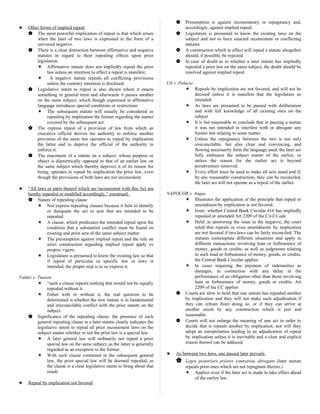 ♥ Other forms of implied repeal
 The most powerful implication of repeal is that which arises
when the later of two laws is expressed in the form of a
universal negative.
 There is a clear distinction between affirmative and negative
statutes in regard to their repealing effects upon prior
legislation.
 Affirmative statute does not impliedly repeal the prior
law unless an intention to effect a repeal is manifest,
 A negative statute repeals all conflicting provisions
unless the contrary intention is disclosed.
 Legislative intent to repeal is also shown where it enacts
something in general term and afterwards it passes another
on the same subject, which though expressed in affirmative
language introduces special conditions or restrictions
 The subsequent statute will usually be considered as
repealing by implication the former regarding the matter
covered by the subsequent act.
 The express repeal of a provision of law from which an
executive official derives his authority to enforce another
provision of the same law operates to repeal by implication
the latter and to deprive the official of the authority to
enforce it.
 The enactment of a statute on a subject, whose purpose or
object is diametrically opposed to that of an earlier law on
the same subject which thereby deprives it of its reason for
being, operates to repeal by implication the prior law, even
though the provisions of both laws are not inconsistent.
♥ “All laws or parts thereof which are inconsistent with this Act are
hereby repealed or modified accordingly,” construed.
 Nature of repealing clause
 Not express repealing clauses because it fails to identify
or designate the act or acts that are intended to be
repealed.
 A clause, which predicates the intended repeal upon the
condition that a substantial conflict must be found on
existing and prior acts of the same subject matter.
 The presumption against implied repeal and the rule on
strict construction regarding implied repeal apply ex
proprio vigore.
 Legislature is presumed to know the existing law so that
if repeal of particular or specific law or laws is
intended, the proper step is to so express it.
Valdez v. Tuason
 “such a clause repeals nothing that would not be equally
repealed without it.
 Either with or without it, the real question to be
determined is whether the new statute is in fundamental
and irreconcilable conflict with the prior statute on the
subject.
 Significance of the repealing clause: the presence of such
general repealing clause in a later statute clearly indicates the
legislative intent to repeal all prior inconsistent laws on the
subject matter whether or not the prior law is a special law.
 A later general law will ordinarily not repeal a prior
special law on the same subject, as the latter is generally
regarded as an exception to the former.
 With such clause contained in the subsequent general
law, the prior special law will be deemed repealed, as
the clause is a clear legislative intent to bring about that
result.
♥ Repeal by implication not favored
 Presumption is against inconsistency or repugnancy and,
accordingly, against implied repeal
 Legislature is presumed to know the existing laws on the
subject and not to have enacted inconsistent or conflicting
statutes.
 A construction which in effect will repeal a statute altogether
should, if possible, be rejected.
 In case of doubt as to whether a later statute has impliedly
repealed a prior law on the same subject, the doubt should be
resolved against implied repeal.
US v. Palacio
 Repeals by implication are not favored, and will not be
decreed unless it is manifest that the legislature so
intended.
 As laws are presumed to be passed with deliberation
and with full knowledge of all existing ones on the
subject
 It is but reasonable to conclude that in passing a statute
it was not intended to interfere with or abrogate any
former law relating to some matter
 Unless the repugnancy between the two is not only
irreconcilable, but also clear and convincing, and
flowing necessarily form the language used, the later act
fully embraces the subject matter of the earlier, or
unless the reason for the earlier act is beyond
peradventure removed.
 Every effort must be used to make all acts stand and if,
by any reasonable construction, they can be reconciled,
the later act will not operate as a repeal of the earlier.
NAPOCOR v. Angas
 Illustrates the application of the principle that repeal or
amendment by implication is not favored.
 Issue: whether Central Bank Circular 416 has impliedly
repealed or amended Art 2209 of the Civil Code
 Held: in answering the issue in the negative, the court
ruled that repeals or even amendments by implication
are not favored if two laws can be fairly reconciled. The
statutes contemplate different situations and apply to
different transactions involving loan or forbearance of
money, goods or credits, as well as judgments relating
to such load or forbearance of money, goods, or credits,
the Central Bank Circular applies.
 In cases requiring the payment of indemnities as
damages, in connection with any delay in the
performance of an obligation other than those involving
loan or forbearance of money, goods or credits, Art
2209 of the CC applies
 Courts are slow to hold that one statute has repealed another
by implication and they will not make such adjudication if
they can refrain from doing so, or if they can arrive at
another result by any construction which is just and
reasonable.
 Courts will not enlarge the meaning of one act in order to
decide that is repeals another by implication, nor will they
adopt an interpretation leading to an adjudication of repeal
by implication unless it is inevitable and a clear and explicit
reason thereof can be adduced.
♥ As between two laws, one passed later prevails
 Leges posteriors priores contrarias abrogant (later statute
repeals prior ones which are not repugnant thereto.)
 Applies even if the later act is made to take effect ahead
of the earlier law.
 