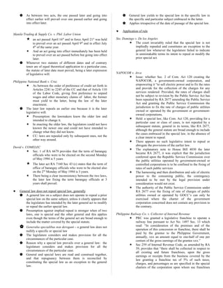  As between two acts, the one passed later and going into
effect earlier will prevail over one passed earlier and going
into effect later.
Manila Trading & Supply Co. v. Phil. Labor Union
 an act passed April 16th
and in force April 21st
was held
to prevail over an act passed April 9th
and in effect July
4th
of the same year.
 And an act going into effect immediately has been held
to prevail over an act passed before but going into effect
later.
 Whenever two statutes of different dates and of contrary
tenor are of equal theoretical application to a particular case,
the statute of later date must prevail, being a later expression
of legislative will.
Philippine National Bank v. Cruz
 As between the order of preference of credit set forth in
Articles 2241 to 2245 of the CC and that of Article 110
of the Labor Code, giving first preference to unpaid
wages and other monetary claims of labor, the former
must yield to the latter, being the law of the later
enactment.
 The later law repeals an earlier one because it is the later
legislative will.
 Presumption: the lawmakers knew the older law and
intended to change it.
 In enacting the older law, the legislators could not have
known the newer one and could not have intended to
change what they did not know.
 CC: laws are repealed only by subsequent ones, not the
other way around.
David v. COMELEC
 Sec. 1 of RA 6679 provides that the term of barangay
officials who were to be elected on the second Monday
of May 1994 is 5 years
 The later act RA 7160 Sec 43 (c) states that the term of
office of barangay officials who were to be elected also
on the 2nd
Monday of May 1994 is 3 years.
 There being a clear inconsistency between the two laws,
the later law fixing the term barangay officials at 3
years shall prevail.
♥ General law does not repeal special law, generally
 A general law on a subject does not operate to repeal a prior
special law on the same subject, unless it clearly appears that
the legislature has intended by the later general act to modify
or repeal the earlier special law.
 Presumption against implied repeal is stronger when of two
laws, one is special and the other general and this applies
even though the terms of the general act are broad enough to
include the matter covered by the special statute.
 Generalia specialibus non derogant – a general law does not
nullify a specific or special law
 The legislature considers and makes provision for all the
circumstances of the particular case.
 Reason why a special law prevails over a general law: the
legislature considers and makes provision for all the
circumstances of the particular case.
 General and special laws are read and construed together,
and that repugnancy between them is reconciled by
constituting the special law as an exception to the general
law.
 General law yields to the special law in the specific law in
the specific and particular subject embraced in the latter.
 Applies irrespective of the date of passage of the special law.
♥ Application of rule
Sto. Domingo v. De los Angeles
 The court invariably ruled that the special law is not
impliedly repealed and constitutes an exception to the
general law whenever the legislature failed to indicate
in unmistakable terms its intent to repeal or modify the
prior special act.
NAPOCOR v. Arca
 Issue: whether Sec. 2 of Com. Act 120 creating the
NAPOCOR, a government-owned corporation, and
empowering it “to sell electric power and to fix the rates
and provide for the collection of the charges for any
services rendered: Provided, the rates of charges shall
not be subject to revision by the Public Service Act has
been repealed by RA 2677 amending the Public Service
Act and granting the Public Service Commission the
jurisdiction to fix the rate of charges of public utilities
owned or operated by the government or government-
owned corporations.
 Held: a special law, like Com. Act 120, providing for a
particular case or class of cases, is not repealed by a
subsequent statute, general in its terms, like RA 2677,
although the general statute are broad enough to include
the cases embraced in the special law, in the absence of
a clear intent to repeal.
 There appears no such legislative intent to repeal or
abrogate the provisions of the earlier law.
 The explanatory note to House Bill 4030 the later
became RA 2677, it was explicit that the jurisdiction
conferred upon the Republic Service Commission over
the public utilities operated by government-owned or
controlled corporations is to be confined to the fixing of
rates of such public services
 The harnessing and then distribution and sale of electric
power to the consuming public, the contingency
intended to be met by the legal provision under
consideration would not exist.
 The authority of the Public Service Commission under
RA 2677 over the fixing of rate of charges of public
utilities owned or operated by GOCC’s can only be
exercised where the charter of the government
corporation concerned does not contain any provision to
the contrary.
Philippine Railway Co. v. Collector of Internal Revenue
 PRC was granted a legislative franchise to operate a
railway line pursuant to Act No. 1497 Sec. 13 which
read: “In consideration of the premises and of the
operation of this concession or franchise, there shall be
paid by the grantee to the Philippine Government,
annually, xxx an amount equal to one-half of one per
centum of the gross earnings of the grantee xxx.”
 Sec 259 of Internal Revenue Code, as amended by RA
39, provides that “there shall be collected in respect to
all existing and future franchises, upon the gross
earnings or receipts from the business covered by the
law granting a franchise tax of 5% of such taxes,
charges, and percentages as are specified in the special
charters of the corporation upon whom suc franchises
 