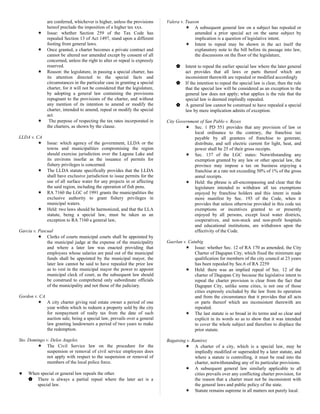 are conferred, whichever is higher, unless the provisions
hereof preclude the imposition of a higher tax xxx.
 Issue: whether Section 259 of the Tax Code has
repealed Section 13 of Act 1497, stand upon a different
footing from general laws.
 Once granted, a charter becomes a private contract and
cannot be altered nor amended except by consent of all
concerned, unless the right to alter or repeal is expressly
reserved.
 Reason: the legislature, in passing a special charter, has
its attention directed to the special facts and
circumstances in the particular case in granting a special
charter, for it will not be considered that the legislature,
by adopting a general law containing the provisions
repugnant to the provisions of the charter, and without
any mention of its intention to amend or modify the
charter, intended to amend, repeal or modify the special
act.
 The purpose of respecting the tax rates incorporated in
the charters, as shown by the clause.
LLDA v. CA
 Issue: which agency of the government, LLDA or the
towns and municipalities compromising the region
should exercise jurisdiction over the Laguna Lake and
its environs insofar as the issuance of permits for
fishery privileges is concerned.
 The LLDA statute specifically provides that the LLDA
shall have exclusive jurisdiction to issue permits for the
use of all surface water for any projects in or affecting
the said region, including the operation of fish pens.
 RA 7160 the LGC of 1991 grants the municipalities the
exclusive authority to grant fishery privileges in
municipal waters.
 Held: two laws should be harmonized, and that the LLA
statute, being a special law, must be taken as an
exception to RA 7160 a general law,
Garcia v. Pascual
 Clerks of courts municipal courts shall be appointed by
the municipal judge at the expense of the municipality
and where a later law was enacted providing that
employees whose salaries are paid out of the municipal
funds shall be appointed by the municipal mayor, the
later law cannot be said to have repealed the prior law
as to vest in the municipal mayor the power to appoint
municipal cleck of court, as the subsequent law should
be construed to comprehend only subordinate officials
of the municipality and not those of the judiciary.
Gordon v. CA
 A city charter giving real estate owner a period of one
year within which to redeem a property sold by the city
for nonpayment of realty tax from the date of such
auction sale, being a special law, prevails over a general
law granting landowners a period of two years to make
the redemption.
Sto. Domingo v. Delos Angeles
 The Civil Service law on the procedure for the
suspension or removal of civil service employees does
not apply with respect to the suspension or removal of
members of the local police force.
♥ When special or general law repeals the other.
 There is always a partial repeal where the later act is a
special law.
Valera v. Tuason
 A subsequent general law on a subject has repealed or
amended a prior special act on the same subject by
implication is a question of legislative intent.
 Intent to repeal may be shown in the act itself the
explanatory note to the bill before its passage into law,
the discussions on the floor of the legislature,
 Intent to repeal the earlier special law where the later general
act provides that all laws or parts thereof which are
inconsistent therewith are repealed or modified accordingly
 If the intention to repeal the special law is clear, then the rule
that the special law will be considered as an exception to the
general law does not apply; what applies is the rule that the
special law is deemed impliedly repealed.
 A general law cannot be construed to have repealed a special
law by mere implication admits of exception.
City Government of San Pablo v. Reyes
 Sec. 1 PD 551 provides that any provision of law or
local ordinance to the contrary, the franchise tax
payable by all grantees of franchise to generate,
distribute, and sell electric current for light, heat, and
power shall be 25 of their gross receipts.
 Sec. 137 of the LGC states: Notwithstanding any
exemption granted by any law or other special law, the
province may impose a tax on business enjoying a
franchise at a rate not exceeding 50% of 1% of the gross
annul receipts.
 Held: the phrase is all-encompassing and clear that the
legislature intended to withdraw all tax exemptions
enjoyed by franchise holders and this intent is made
more manifest by Sec. 193 of the Code, when it
provides that unless otherwise provided in this code tax
exemptions or incentives granted to or presently
enjoyed by all persons, except local water districts,
cooperatives, and non-stock and non-profit hospitals
and educational institutions, are withdrawn upon the
effectivity of the Code.
Gaerlan v. Catubig
 Issue: whether Sec. 12 of RA 170 as amended, the City
Charter of Dagupan City, which fixed the minimum age
qualification for members of the city council at 23 years
has been repealed by Sec.6 of RA 2259
 Held: there was an implied repeal of Sec. 12 of the
charter of Dagupan City because the legislative intent to
repeal the charter provision is clear from the fact that
Dagupan City, unlike some cities, is not one of those
cities expressly excluded by the law from its operation
and from the circumstance that it provides that all acts
or parts thereof which are inconsistent therewith are
repealed.
 The last statute is so broad in its terms and so clear and
explicit in its words so as to show that it was intended
to cover the whole subject and therefore to displace the
prior statute.
Bagatsing v. Ramirez
 A charter of a city, which is a special law, may be
impliedly modified or superseded by a later statute, and
where a statute is controlling, it must be read into the
charter, notwithstanding any of its particular provisions.
 A subsequent general law similarly applicable to all
cities prevails over any conflicting charter provision, for
the reason that a charter must not be inconsistent with
the general laws and public policy of the state.
 Statute remains supreme in all matters not purely local.
 