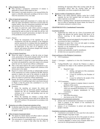 ♥ Effect of repeal of tax laws
 Rule favoring a prospective construction of statutes is
applicable to statutes which repeal tax laws.
 Such statute is not made retroactive, a tax assessed before the
repeal is collectible afterwards according to the law in force
when the assessment or levy was made.
♥ Effect of repeal and reenactment
 Simultaneous repeal and reenactment of a statute does not
affect the rights and liabilities which have accrued under the
original statute, since the reenactment neutralizes the repeal
and continues the law in force without interruption.
 The repeal of a penal law, under which a person is charged
with violation thereof and its simultaneous reenactment
penalizing the same act done by him under the old law, will
not preclude the accused’s prosecution, nor deprive the court
of the jurisdiction to try and convict him.
People v. Almuete
 Where the reenactment of the repealed law is not
simultaneous such that the continuity of the obligation
and the sanction for its violation form the repealed law
to the reenacted law is broken, the repeal carries with it
the deprivation of the court of its authority to try,
convict, and sentence the person charged with violation
of the old law to its repeal.
♥ Effect of repeal of penal laws
 Where the repeal is absolute, so that the crime no longer
exists, prosecution of the person charged under the old law
cannot be had and the action should be dismissed.
 Where the repeal of a penal law is total and absolute and the
act which was penalized by a prior law ceases to be criminal
under the new law, the previous offense is obliterated.
 That a total repeal deprives the courts of jurisdiction to try,
convict, and sentence, persons, charged with violations of the
old law prior to the repeal.
 Repeal of a statute which provides an indispensable element
in the commission of a crime as defined in the RPC likewise
operates to deprive the court of the authority to decide the
case, rule rests on the same principle as that concerning the
effect of a repeal of a penal law without qualification.
 Reason: the repeal of a penal law without disqualification is
a legislative act of rendering legal what is previously decreed
as illegal, so that the person who committed it is as if he
never committed an offence
 Exception:
 where the repealing act reenacts the statute and
penalizes the same act previously penalized under the
repealed law, the act committed before reenactment
continues to be a crime, and pending cases are not
thereby affected.
 Where the repealing act contains a saving clause
providing that pending actions shall not be affected, the
latter will continue to be prosecuted in accordance with
the old law.
♥ Distinction as to effect of repeal and expiration of law
 In absolute repeal, the crime is obliterated and the stigma of
conviction of an accused for violation of the penal law before
its repeal is erased.
♥ Effect of repeal of municipal charter
 The repeal of a charter destroys all offices under it, and puts
an end to the functions of the incumbents.
 The conversation of a municipality into a city by the passage
of a charter or a statute to that effect has the effect of
abolishing all municipal offices then existing under the old
municipality offices then the existing under the old
municipality, save those excepted in the charter itself.
♥ Repeal or nullity of repealing law, effect of
 When a law which expressly repeals a prior law is itself
repealed, the law first repealed shall not thereby revived
unless expressly so provided
 Where a repealing statute is declared unconstitutional, it will
have no effect of repealing the former statute, the former or
old statute continues to remain in force.
CHAPTER ELEVEN: Constitutional Construction
Constitution defined
• fundamental law which sets up a form of government and
defines and delimits the powers thereof and those of its
officers, reserving to the people themselves plenary
sovereignty
• written charter enacted and adopted by the people by which a
government for them is established
• permanent in nature thus it does not only apply to existing
conditions but also to future needs
• basically it is the fundamental laws for the governance and
administration of a nation
• absolute and unalterable except by amendments
• all other laws are expected to conform to it
Origin and history of the Philippine Constitutions
• 1935 Constitution
People v. Linsangan – explained as to how this Constitution came
about:
• Tydings-Mcduffie Law- allowed the Filipinos to adopt a
constitutions but subject to the conditions prescribed in the
Act.
o Required 3 steps:
 drafting and approval of the constitution
must be authorized
 it must be certified by the President of
the US
 it must be ratified by the people of the
Philippines at a plebiscite
• 1973 Constitution
o adopted in response to popular clamor to meat the
problems of the country
o March 16, 1967: Congress passed Resolution No.2,
which was amended by Resolution No. 4, calling a
convention to propose amendments to the
Constitution
• 1987 Constitution
o after EDSA Revolution
o also known as the 1987 Charter
Primary purpose of constitutional construction
• primary task of constitutional construction is to ascertain the
intent or purpose of the framers of the constitution as
expressed in its language
• purpose of our Constitution: to protect and enhance the
people’s interests
Constitution construed as enduring for ages
• Constitution is not merely for a few years but it also needs to
endure through a long lapse of ages
• WHY? Because it governs the life of the people not only at
the time of its framing but far into the indefinite future
• it must be adaptable to various crisis of human affairs but it
must also be solid permanent and substantial
 