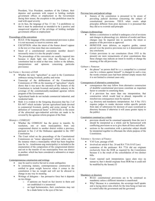 President, Vice President, members of the Cabinet, their
deputies and assistants with respect to holding multiple
government offices or employment in the Government
during their tenure, the exception to this prohibition must be
read with equal severity
• on its face, the language of Sec 13 Art. 7 is prohibitory so
that it must be understood as intended to be a positive and
unequivocal negation of the privilege of holding multiple
government offices or employment
Proceedings of the convention
• RULE: If the language of the constitutional provision is plain
it is not necessary to resort to extrinsic aids
• EXCEPTION: when the intent of the framer doesn’t appear
in the text or it has more than one construction.
• Intent of a constitutional convention member doesn’t
necessarily mean it is also the people’s intent
• The proceedings of the convention are usually inquired into
because it sheds light into what the framers of the
constitution had in mind at that time. (refers to the debates,
interpretations and opinions concerning particular
provisions)
Luz Farms v. Secretary of DAR
• Whether the term “agriculture” as used in the Constitution
embraces raising livestock, poultry and swine
• Transcript of the deliberations of the Constitutional
Commission of 1986 on the meaning of “agriculture” clearly
shows that it was never the intention of the framers of the
Constitution to include livestock and poultry industry in the
coverage of the constitutionally-mandated agrarian reform
program of the Government
• Agricultural lands do not include commercial industrial, and
residential lands
• Held: it is evident in the foregoing discussion that Sec 2 of
RA 6657 which includes “private agricultural lands devoted
to commercial livestock, poultry and swine raising” in the
definition of “commercial farms” is INVALID, to the extent
of the aforecited agro-industrial activities are made to be
covered by the agrarian reform program of the State
Montejo v. COMELEC
• Whether the COMELEC has the power to transfer, by
resolution, one or more municipalities from one
congressional district to another district within a province,
pursuant to Sec 2 of the Ordinance appended to the 1987
Constitution
• The Court relied on the proceedings of the Constitutional
Commission on “minor adjustments” which refers only to
the instance where a municipality which has been forgotten
(ano ba ‘to…kinalimutan ang municipality) is included in the
enumeration of the composition of the congressional district
and not to the transfer of one municipality from one district
to another, which has been considered a substantive or major
adjustment
Contemporaneous construction and writings
• may be used to resolve but not to create ambiguities
• In construing statutes, contemporaneous construction are
entitled to great weight however when it comes to the
constitution it has no weight and will not be allowed to
change in any way its meaning.
• Writings of delegates – has persuasive force but it depends
on two things:
o if opinions are based on fact known to them and
not established it is immaterial
o on legal hermeneutics, their conclusions may not
be a shade better in the eyes of the law.
Previous laws and judicial rulings
• framers of the constitution is presumed to be aware of
prevailing judicial doctrines concerning the subject of
constitutional provisions. THUS when courts adopt
principles different from prior decisions it is presumed that
they did so to overrule said principle
Changes in phraseology
• Before a constitution is ratified it undergoes a lot of revisions
and changes in phraseology (ex. deletion of words) and these
changes may be inquired into to ascertain the intent or
purpose of the provision as approved
• HOWEVER mere deletion, as negative guides, cannot
prevail over the positive provisions nor is it determinative of
any conclusion.
• Certain provisions in our constitution (from 1935 to the
present) are mere reenactments of prior constitutions thus
these changes may indicate an intent to modify or change the
meaning of the old provisions.
Galman v. Pamaran
• the phrase” no person shall be x x x compelled in a criminal
case be a witness against himself” is changed in such a way
the words criminal cases had been deleted simply means that
it is not limited to criminal cases only.
Consequences of alternative constructions
• consequences that may follow from alternative construction
of doubtful constitutional provisions constitute an important
factor to consider in construing them.
• if a provision has more than one interpretation, that
construction which would lead to absurd, impossible or
mischievous consequences must be rejected.
• e.g. directory and mandatory interpretation: Art. 8 Sec 15(1)
requires judges to render decision within specific periods
from date of submission for decision of cases (construed as
directory because if otherwise it will cause greater injury to
the public)
Constitution construed as a whole
• provision should not be construed separately from the rest it
should be interpreted as a whole and be harmonized with
conflicting provisions so as to give them all force and effect.
• sections in the constitution with a particular subject should
be interpreted together to effectuate the whole purpose of the
Constitution.
Tolentino v. Secretary of Finance
• VAT Law, passage of bill
• involved are article 6 Sec. 24 and RA 7716 (VAT Law)
• contention of the petitioner: RA 7716 did not originate
exclusively from the HOR as required by the Constitution
because it is the result of the consolidation of two distinct
bills.
• Court: rejected such interpretation. (guys alam niyo na
naman to, that it should originate from HOR but it could still
be modified by the Senate) 
Mandatory or directory
• RULE: constitutional provisions are to be construed as
mandatory unless a different intention is manifested.
• Why? Because in a constitution, the sovereign itself speaks
and is laying down rules which for the time being at least are
to control alike the government and the governed.
 