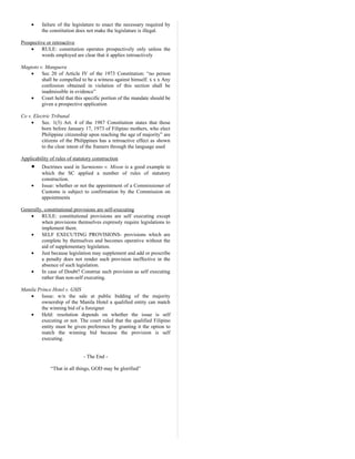 • failure of the legislature to enact the necessary required by
the constitution does not make the legislature is illegal.
Prospective or retroactive
• RULE: constitution operates prospectively only unless the
words employed are clear that it applies retroactively
Magtoto v. Manguera
• Sec 20 of Article IV of the 1973 Constitution: “no person
shall be compelled to be a witness against himself. x x x Any
confession obtained in violation of this section shall be
inadmissible in evidence”
• Court held that this specific portion of the mandate should be
given a prospective application
Co v. Electric Tribunal
• Sec. 1(3) Art. 4 of the 1987 Constitution states that those
born before January 17, 1973 of Filipino mothers, who elect
Philippine citizenship upon reaching the age of majority” are
citizens of the Philippines has a retroactive effect as shown
to the clear intent of the framers through the language used
Applicability of rules of statutory construction
• Doctrines used in Sarmiento v. Mison is a good example in
which the SC applied a number of rules of statutory
construction.
• Issue: whether or not the appointment of a Commissioner of
Customs is subject to confirmation by the Commission on
appointments
Generally, constitutional provisions are self-executing
• RULE: constitutional provisions are self executing except
when provisions themselves expressly require legislations to
implement them.
• SELF EXECUTING PROVISIONS- provisions which are
complete by themselves and becomes operative without the
aid of supplementary legislation.
• Just because legislation may supplement and add or prescribe
a penalty does not render such provision ineffective in the
absence of such legislation.
• In case of Doubt? Construe such provision as self executing
rather than non-self executing.
Manila Prince Hotel v. GSIS
• Issue: w/n the sale at public bidding of the majority
ownership of the Manila Hotel a qualified entity can match
the winning bid of a foreigner
• Held: resolution depends on whether the issue is self
executing or not. The court ruled that the qualified Filipino
entity must be given preference by granting it the option to
match the winning bid because the provision is self
executing.
- The End -
“That in all things, GOD may be glorified”
 