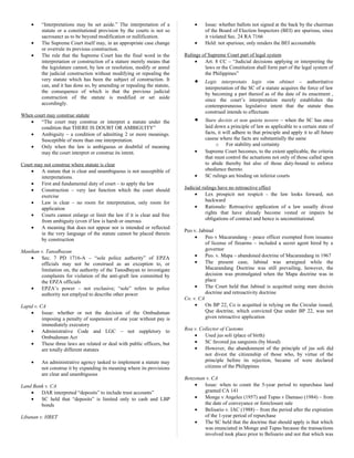 • “Interpretations may be set aside.” The interpretation of a
statute or a constitutional provision by the courts is not so
sacrosanct as to be beyond modification or nullification.
• The Supreme Court itself may, in an appropriate case change
or overrule its previous construction.
• The rule that the Supreme Court has the final word in the
interpretation or construction of a stature merely means that
the legislature cannot, by law or resolution, modify or annul
the judicial construction without modifying or repealing the
very statute which has been the subject of construction. It
can, and it has done so, by amending or repealing the statute,
the consequence of which is that the previous judicial
construction of the statute is modified or set aside
accordingly.
When court may construe statute
• “The court may construe or interpret a statute under the
condition that THERE IS DOUBT OR AMBIGUITY”
• Ambiguity – a condition of admitting 2 or more meanings.
Susceptible of more than one interpretation.
• Only when the law is ambiguous or doubtful of meaning
may the court interpret or construe its intent.
Court may not construe where statute is clear
• A statute that is clear and unambiguous is not susceptible of
interpretations.
• First and fundamental duty of court – to apply the law
• Construction – very last function which the court should
exercise
• Law is clear – no room for interpretation, only room for
application
• Courts cannot enlarge or limit the law if it is clear and free
from ambiguity (even if law is harsh or onerous
• A meaning that does not appear nor is intended or reflected
in the very language of the statute cannot be placed therein
by construction
Manikan v. Tanodbayan
• Sec. 7 PD 1716-A – “sole police authority” of EPZA
officials may not be construed as an exception to, or
limitation on, the authority of the Tanodbayan to investigate
complaints for violation of the anti-graft law committed by
the EPZA officials
• EPZA’s power – not exclusive; “sole” refers to police
authority not emplyed to describe other power
Lapid v. CA
• Issue: whether or not the decision of the Ombudsman
imposing a penalty of suspension of one year without pay is
immediately executory
• Administrative Code and LGC – not suppletory to
Ombudsman Act
• These three laws are related or deal with public officers, but
are totally different statutes
• An administrative agency tasked to implement a statute may
not construe it by expanding its meaning where its provisions
are clear and unambiguous
Land Bank v. CA
• DAR interpreted “deposits” to include trust accounts”
• SC held that “deposits” is limited only to cash and LBP
bonds
Libanan v. HRET
• Issue: whether ballots not signed at the back by the chairman
of the Board of Election Inspectors (BEI) are spurious, since
it violated Sec. 24 RA 7166
• Held: not spurious; only renders the BEI accountable
Rulings of Supreme Court part of legal system
• Art. 8 CC – “Judicial decisions applying or interpreting the
laws or the Constitution shall form part of the legal system of
the Philippines”
• Legis interpretato legis vim obtinet – authoritative
interpretation of the SC of a statute acquires the force of law
by becoming a part thereof as of the date of its enactment ,
since the court’s interpretation merely establishes the
contemporaneous legislative intent that the statute thus
construed intends to effectuate
• Stare decisis et non quieta novere – when the SC has once
laid down a principle of law as applicable to a certain state of
facts, it will adhere to that principle and apply it to all future
casese where the facts are substantially the same
o For stability and certainty
• Supreme Court becomes, to the extent applicable, the criteria
that must control the actuations not only of those called upon
to abide thereby but also of those duty-bound to enforce
obedience thereto.
• SC rulings are binding on inferior courts
Judicial rulings have no retroactive effect
• Lex prospicit not respicit - the law looks forward, not
backward
• Rationale: Retroactive application of a law usually divest
rights that have already become vested or impairs he
obligations of contract and hence is unconstitutional.
Peo v. Jabinal
• Peo v Macarandang – peace officer exempted from issuance
of license of firearms – included a secret agent hired by a
governor
• Peo. v. Mapa – abandoned doctrine of Macarandang in 1967
• The present case, Jabinal was arraigned while the
Macarandang Doctrine was still prevailing, however, the
decision was promulgated when the Mapa doctrine was in
place
• The Court held that Jabinal is acquitted using stare decisis
doctrine and retroactivity doctrine
Co. v. CA
• On BP 22, Co is acquitted in relying on the Circular issued;
Que doctrine, which convicted Que under BP 22, was not
given retroactive application
Roa v. Collector of Customs
• Used jus soli (place of birth)
• SC favored jus sanguinis (by blood)
• However, the abandonment of the principle of jus soli did
not divest the citizenship of those who, by virtue of the
principle before its rejection, became of were declared
citizens of the Philippines
Benzonan v. CA
• Issue: when to count the 5-year period to repurchase land
granted CA 141
• Monge v Angeles (1957) and Tupas v Damaso (1984) – from
the date of conveyance or foreclosure sale
• Belisario v. IAC (1988) – from the period after the expiration
of the 1-year period of repurchase
• The SC held that the doctrine that should apply is that which
was enunciated in Monge and Tupas because the transactions
involved took place prior to Belisario and not that which was
 