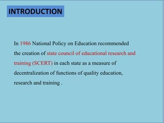 INTRODUCTION
In 1986 National Policy on Education recommended
the creation of state council of educational research and
training (SCERT) in each state as a measure of
decentralization of functions of quality education,
research and training .
 
