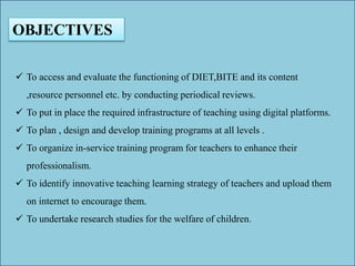 OBJECTIVES
 To access and evaluate the functioning of DIET,BITE and its content
,resource personnel etc. by conducting periodical reviews.
 To put in place the required infrastructure of teaching using digital platforms.
 To plan , design and develop training programs at all levels .
 To organize in-service training program for teachers to enhance their
professionalism.
 To identify innovative teaching learning strategy of teachers and upload them
on internet to encourage them.
 To undertake research studies for the welfare of children.
 