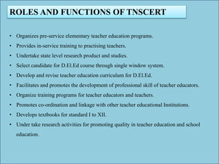 ROLES AND FUNCTIONS OF TNSCERT
• Organizes pre-service elementary teacher education programs.
• Provides in-service training to practising teachers.
• Undertake state level research product and studies.
• Select candidate for D.El.Ed course through single window system.
• Develop and revise teacher education curriculum for D.El.Ed.
• Facilitates and promotes the development of professional skill of teacher educators.
• Organize training programs for teacher educators and teachers.
• Promotes co-ordination and linkage with other teacher educational Institutions.
• Develops textbooks for standard I to XII.
• Under take research activities for promoting quality in teacher education and school
education.
 