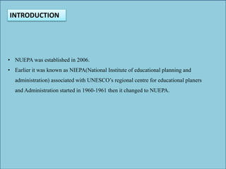 INTRODUCTION
• NUEPA was established in 2006.
• Earlier it was known as NIEPA(National Institute of educational planning and
administration) associated with UNESCO’s regional centre for educational planers
and Administration started in 1960-1961 then it changed to NUEPA.
 