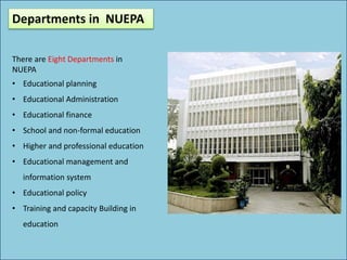 Departments in NUEPA
There are Eight Departments in
NUEPA
• Educational planning
• Educational Administration
• Educational finance
• School and non-formal education
• Higher and professional education
• Educational management and
information system
• Educational policy
• Training and capacity Building in
education
 