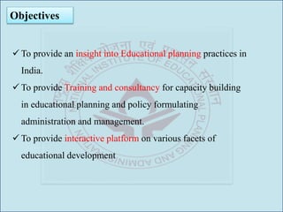 Objectives
 To provide an insight into Educational planning practices in
India.
 To provide Training and consultancy for capacity building
in educational planning and policy formulating
administration and management.
 To provide interactive platform on various facets of
educational development
 