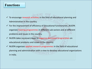 Functions
 To encourage research activities in the field of educational planning and
Administration in the country.
 For the improvement of efficiency of Educational functionaries ,NUEPA
organizes training programmes in different sub-sectors and at different
problems and issues in the country.
 NUEPA takes necessary steps to organize discussion programmes on
educational problems and issues in the country.
 NUEPA organizes applied research programmes in the field of educational
planning and administration with a view to develop educational organizations
in India.
 