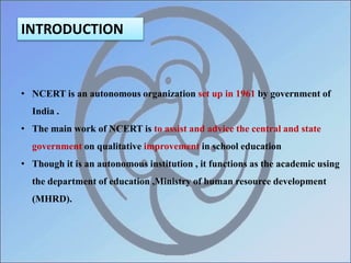 INTRODUCTION
• NCERT is an autonomous organization set up in 1961 by government of
India .
• The main work of NCERT is to assist and advice the central and state
government on qualitative improvement in school education
• Though it is an autonomous institution , it functions as the academic using
the department of education ,Ministry of human resource development
(MHRD).
 