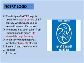 NCERT LOGO
The design of NCERT logo is
taken from Asoka period of 3rd
century which was found in
excavations near Karnataka.
The motto has been taken from
Ishaupanishads means life
eternal through learning.
The inter twinned hasanas
symbolize 3 aspects of work
1. Research and development
2. Training
3. Extension
 