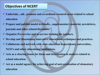 Objectives of NCERT
 Undertake , aid , promote and co-ordinate research areas related to school
education
 Prepare and publish model textbooks , supplementary material, newsletters,
journals and other related literature.
 Organize Pre-service and in-service training for teachers.
 Develop and disseminate innovative educational techniques and practices.
 Collaborate and network with state education departments, universities,
NGO’s and other educational Institutions.
 Acts as a clearing house for Ideas and information in matters related to
school education.
 Act as a model agency for achieving goal of universalization of elementary
education
 