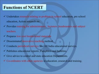Functions of NCERT
 Undertakes research relating to problem in school education, pre school
education, Action research etc.
 Provides training for administrators , lecturers ,headmasters and subject
teachers.
 Prepares low cost Instructional materials
 Disseminated innovative teaching method.
 Conducts periodicals surveys like All India educational surveys.
 Publishes educational reports ,Pamphlets and bulletins.
 Give advice to central and state education Departments.
 Co-ordinates with other agencies in education ,research and training.
 