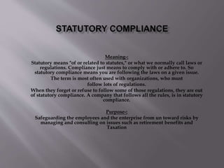 Meaning-: 
Statutory means "of or related to statutes," or what we normally call laws or 
regulations. Compliance just means to comply with or adhere to. So 
statutory compliance means you are following the laws on a given issue. 
The term is most often used with organizations, who must 
follow lots of regulations. 
When they forget or refuse to follow some of those regulations, they are out 
of statutory compliance. A company that follows all the rules, is in statutory 
compliance. 
Purpose-: 
Safeguarding the employees and the enterprise from un toward risks by 
managing and consulting on issues such as retirement benefits and 
Taxation 
 