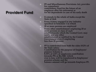 Provident FundPF and Miscellaneous Provisions Act, provides for compulsorycontributory fund for the future of an employee after his retirement orfor his dependents in case of his early deathIt extends to the whole of India except the State of J&KEvery factory engaged in any industry specified in Schedule 1 in which20 or more persons are employedEvery other establishment employing 20 or more persons or class of suchestablishments which the Central Govt. may notify and any otherestablishment so notified by the Central Government even if employingless than 20 personsPF is contributed from both the sides @12% of the basic salary.Contribution for the purpose of Employees' pension Scheme is8.33% of (12% of employers contribution towards PF) or Rs.540/- whichever is less, will be transferred to Employees’ pension scheme and thebalance amount will go towards Employee PF.