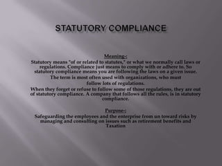 Statutory Compliance Meaning-: Statutory means "of or related to statutes," or what we normally call laws or regulations. Compliance just means to comply with or adhere to. So statutory compliance means you are following the laws on a given issue. The term is most often used with organizations, who must follow lots of regulations. When they forget or refuse to follow some of those regulations, they are out of statutory compliance. A company that follows all the rules, is in statutory compliance. Purpose-: Safeguarding the employees and the enterprise from un toward risks by managing and consulting on issues such as retirement benefits and Taxation 