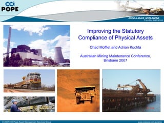 Improving the Statutory
                                                  Compliance of Physical Assets
                                                       Chad Moffiet and Adrian Kuchta

                                                  Australian Mining Maintenance Conference,
                                                                 Brisbane 2007




© 2007 CCI Pope Asset Management Services Group                                    www.ccipope.com.au/ams
 