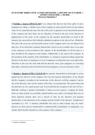 STATUTORY DERIVATIVE ACTION REVISITED: A REVIEW OF PAVLIEDS v.
JENSEN AND DANIEL v. DANIEL
Oluwaseyi Bamigboye1
In Pavlides v Jensen [1956] Ch 565 it was alleged that directors had been guilty of gross
negligence in selling a valuable asset of the company at a price greatly below its true market
value. It was stated that the since the sale of the asset in question was not beyond the powers
of the company and since there was no allegation of fraud on the part of the directors or
appropriation of the assets of the company by the majority shareholders in fraud of the
minority, the action did not fall within the admitted exceptions to the rule in Foss v Harbottle.
The sale of the asset was not beyond the powers of the company and it was not alleged to be
ultra vires. It was held that a minority shareholders' action was not available since it was open
to the company, on the resolution of the majority of the shareholders to sell the mine at a
price decided by the company in that manner. Additionally, it was open to the company, on
the resolution of the majority of the shareholders, to commence legal proceedings against the
directors on the basis of negligence or error of judgment in selling the asset at an undervalue.
Therefore in this case the court held that the directors' mere gross negligence in exercising
their duties, when they had not benefited from that negligence, does not amount to fraud.
In Daniels v Daniels [1978] 2 All E.R. 89 the minority shareholders had brought an action
against the two directors of the company who were the majority shareholders. It was alleged
that the company, according to the instructions of the directors, sold the company's land to
one of the directors, who was the spouse of the other, at an undervalue. The spouse then sold
the land later on for a much greater sum. It was held that the exception to the rule in Foss v
Harbottle enabling a minority shareholder to bring an action against a company for fraud,
where no other remedy was available, should include cases where even though there was no
fraud expressly alleged, there was a breach of duty by the directors and majority
shareholders, to the detriment of the company and the benefit of the directors. Templeman J
concluded at p. 414: "a minority shareholder who has no other remedy may sue where
directors use their powers intentionally or unintentionally, fraudulently or negligently, in a
manner which benefits themselves at the expense of the company".
1
LL.B (Hons.) (Ibadan)
 