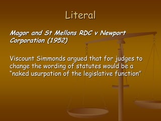 LiteralMagor and St Mellons RDC v Newport Corporation (1952)Viscount Simmonds argued that for judges to change the wording of statutes would be a “naked usurpation of the legislative function”