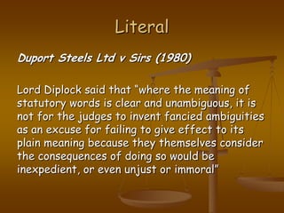 LiteralDuport Steels Ltd v Sirs (1980)Lord Diplock said that “where the meaning of statutory words is clear and unambiguous, it is not for the judges to invent fancied ambiguities as an excuse for failing to give effect to its plain meaning because they themselves consider the consequences of doing so would be inexpedient, or even unjust or immoral”
