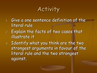 ActivityGive a one sentence definition of the literal ruleExplain the facts of two cases that illustrate itIdentify what you think are the two strongest arguments in favour of the literal rule and the two strongest against.