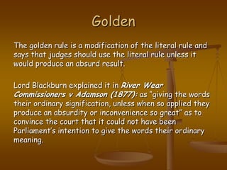 GoldenThe golden rule is a modification of the literal rule and says that judges should use the literal rule unless it would produce an absurd result.Lord Blackburn explained it in River Wear Commissioners v Adamson (1877): as “giving the words their ordinary signification, unless when so applied they produce an absurdity or inconvenience so great” as to convince the court that it could not have been Parliament’s intention to give the words their ordinary meaning.