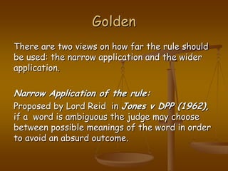 GoldenThere are two views on how far the rule should be used: the narrow application and the wider application.Narrow Application of the rule:Proposed by Lord Reid  in Jones v DPP (1962), if a  word is ambiguous the judge may choose between possible meanings of the word in order to avoid an absurd outcome.