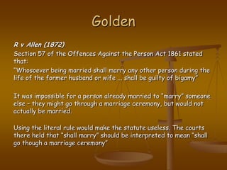 GoldenR v Allen (1872)Section 57 of the Offences Against the Person Act 1861 stated that:“Whosoever being married shall marry any other person during the life of the former husband or wife ... shall be guilty of bigamy” It was impossible for a person already married to “marry” someone else – they might go through a marriage ceremony, but would not actually be married. Using the literal rule would make the statute useless. The courts there held that “shall marry” should be interpreted to mean “shall go though a marriage ceremony”