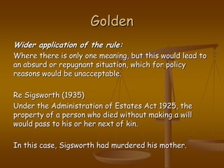 GoldenWider application of the rule:Where there is only one meaning, but this would lead to an absurd or repugnant situation, which for policy reasons would be unacceptable.Re Sigsworth (1935)Under the Administration of Estates Act 1925, the property of a person who died without making a will would pass to his or her next of kin.In this case, Sigsworth had murdered his mother. 