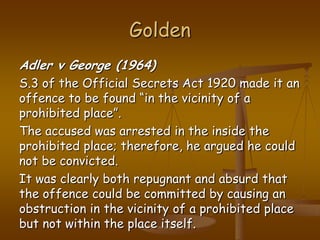 GoldenAdler v George (1964)S.3 of the Official Secrets Act 1920 made it an offence to be found “in the vicinity of a prohibited place”. The accused was arrested in the inside the prohibited place; therefore, he argued he could not be convicted. It was clearly both repugnant and absurd that the offence could be committed by causing an obstruction in the vicinity of a prohibited place but not within the place itself.