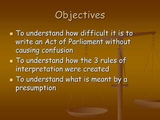 ObjectivesTo understand how difficult it is to write an Act of Parliament without causing confusionTo understand how the 3 rules of interpretation were createdTo understand what is meant by a presumption