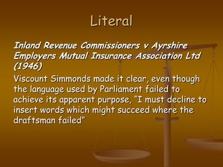 LiteralInland Revenue Commissioners v Ayrshire Employers Mutual Insurance Association Ltd (1946)Viscount Simmonds made it clear, even though the language used by Parliament failed to achieve its apparent purpose, “I must decline to insert words which might succeed where the draftsman failed”